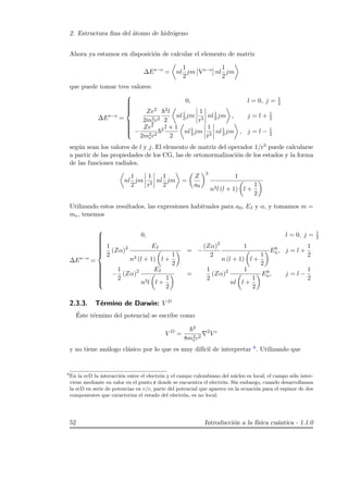 2. Estructura ﬁna del ´atomo de hidr´ogeno
Ahora ya estamos en disposici´on de calcular el elemento de matriz
∆Es−o
= nl
1
2
jm Vs−o
nl
1
2
jm
que puede tomar tres valores:
∆Es−o
=



0, l = 0, j = 1
2
Ze2
2m2
ec2
2l
2
nl1
2 jm
1
r3
nl1
2 jm , j = l + 1
2
−
Ze2
2m2
ec2
2 l + 1
2
nl1
2 jm
1
r3
nl1
2 jm , j = l − 1
2
seg´un sean los valores de l y j. El elemento de matriz del operador 1/r3 puede calcularse
a partir de las propiedades de los CG, las de ortonormalizaci´on de los estados y la forma
de las funciones radiales.
nl
1
2
jm
1
r3
nl
1
2
jm =
Z
a0
3
1
n3l (l + 1) l +
1
2
Utilizando estos resultados, las expresiones habituales para a0, EI y α, y tomamos m =
me, tenemos
∆Es−o
=



0, l = 0, j = 1
2
1
2
(Zα)2 EI
n3 (l + 1) l +
1
2
= −
(Zα)2
2
1
n (l + 1) l +
1
2
E0
n, j = l +
1
2
−
1
2
(Zα)2 EI
n3l l +
1
2
=
1
2
(Zα)2 1
nl l +
1
2
E0
n, j = l −
1
2
2.3.3. T´ermino de Darwin: V D
´Este t´ermino del potencial se escribe como
V D
=
2
8m2
ec2
2
V c
y no tiene an´alogo cl´asico por lo que es muy dif´ıcil de interpretar 6. Utilizando que
6
En la ecD la interacci´on entre el electr´on y el campo culombiano del n´ucleo es local; el campo s´olo inter-
viene mediante su valor en el punto r donde se encuentra el electr´on. Sin embargo, cuando desarrollamos
la ecD en serie de potencias en v/c, parte del potencial que aparece en la ecuaci´on para el espinor de dos
componentes que caracteriza el estado del electr´on, es no local.
52 Introducci´on a la f´ısica cu´antica - 1.1.0
 
