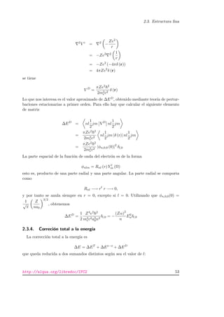 2.3. Estructura ﬁna
2
V c
= 2
−
Ze2
r
= −Ze2 2 1
r
= −Ze2
(−4πδ (r))
= 4πZe2
δ (r)
se tiene
V D
=
πZe2 2
2m2
ec2
δ (r)
Lo que nos interesa es el valor aproximado de ∆ED, obtenido mediante teor´ıa de pertur-
baciones estacionarias a primer orden. Para ello hay que calcular el siguiente elemento
de matriz
∆ED
= nl
1
2
jm VD
nl
1
2
jm
=
πZe2 2
2m2
ec2
nl
1
2
jm |δ (r)| nl
1
2
jm
=
πZe2 2
2m2
ec2
|φn,0,0 (0)|2
δl,0
La parte espacial de la funci´on de onda del electr´on es de la forma
φnlm = Rnl (r) Y l
m (Ω)
esto es, producto de una parte radial y una parte angular. La parte radial se comporta
como
Rnl −→ rl
r −→ 0,
y por tanto se anula siempre en r = 0, excepto si l = 0. Utilizando que φn,0,0(0) =
1
√
π
Z
na0
3/2
, obtenemos
∆ED
=
1
2
Z4e2 2
m2
ec2a3
0n3
δl,0 = −
(Zα)2
n
E0
nδl,0
2.3.4. Correci´on total a la energ´ıa
La correcci´on total a la energ´ıa es
∆E = ∆ET
+ ∆Es−o
+ ∆ED
que queda reducida a dos sumandos distintos seg´un sea el valor de l:
http://alqua.org/libredoc/IFC2 53
 
