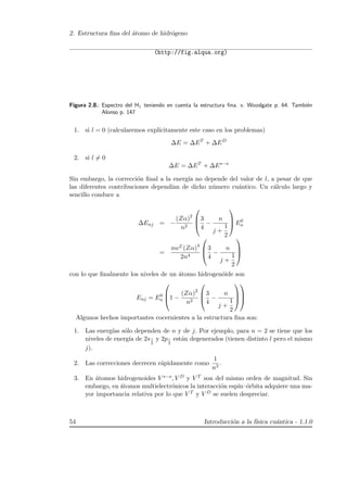 2. Estructura ﬁna del ´atomo de hidr´ogeno
(http://fig.alqua.org)
Figura 2.8.: Espectro del H1 teniendo en cuenta la estructura ﬁna. v. Woodgate p. 64. Tambi´en
Alonso p. 147
1. si l = 0 (calcularemos expl´ıcitamente este caso en los problemas)
∆E = ∆ET
+ ∆ED
2. si l = 0
∆E = ∆ET
+ ∆Es−o
Sin embargo, la correcci´on ﬁnal a la energ´ıa no depende del valor de l, a pesar de que
las diferentes contribuciones depend´ıan de dicho n´umero cu´antico. Un c´alculo largo y
sencillo conduce a
∆Enj = −
(Zα)2
n2



3
4
−
n
j +
1
2


 E0
n
=
mc2 (Zα)4
2n4



3
4
−
n
j +
1
2



con lo que ﬁnalmente los niveles de un ´atomo hidrogen´oide son
Enj = E0
n


1 −
(Zα)2
n2



3
4
−
n
j +
1
2






Algunos hechos importantes cocernientes a la estructura ﬁna son:
1. Las energ´ıas s´olo dependen de n y de j. Por ejemplo, para n = 2 se tiene que los
niveles de energ´ıa de 2s1
2
y 2p1
2
est´an degenerados (tienen distinto l pero el mismo
j).
2. Las correcciones decrecen r´apidamente como
1
n3
.
3. En ´atomos hidrogenoides V s−o, V D y V T son del mismo orden de magnitud. Sin
embargo, en ´atomos multielectr´onicos la interacci´on esp´ın–´orbita adquiere una ma-
yor importancia relativa por lo que V T y V D se suelen despreciar.
54 Introducci´on a la f´ısica cu´antica - 1.1.0
 