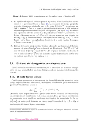 2.4. El ´atomo de Hidr´ogeno en un campo externo
Figura 2.9.: Espectro del H1 incluyendo estructura ﬁna y efecto Lamb. v. Woodgate p.70
4. El aspecto del espectro predicho para el H1 cuando se introducen estas correc-
ciones es el que se muestra en la ﬁgura 2.8. La separaci´on de energ´ıa que produ-
cen estos t´erminos es min´uscula, pues es del orden de 0.1cm−1 y recordemos que
1eV 8066cm−1. ´Este es el espectro que predice esencialmente la ecD, aunque el
espectro experimental muestra algunas discrepancias (ver ﬁgura 2.9). Se observa
una separaci´on entre los niveles 2s1
2
y 2p1
2
del orden de 0.03cm−1, descubierta por
Lamb y Retherford en 1947. En n = 3 hay una separaci´on m´as peque˜na en-
tre 3s1
2
y 3p1
2
, y ﬁnalmente otra ya casi imperceptible entre 3p3
2
y 3d3
2
. El efecto
Lamb —as´ı se llama— es explicado en el contexto de la teor´ıa cu´antica de campos,
y decrece con n y con l.
5. Existen efectos a´un m´as peque˜nos, t´erminos adicionales que dan cuenta de la deno-
minada estructura hiperﬁna7 que en lugar de ser del orden de (Zα)2
E0
n 10−4eV
son del orden de Zα2 me
mn
E0
n 10−8eV . Su origen se encuentra en el hecho de
que el n´ucleo es extenso y tiene un momento angular intr´ınseco (un prot´on tiene
un radio de unos 0.5fm y un esp´ın sn = 1
2 .
2.4. El ´atomo de Hidr´ogeno en un campo externo
En esta secci´on nos interesamos brevemente por la interacci´on del ´atomo de Hidr´oge-
no (o con m´as generalidad de un ´atomo hidrogenoide) con un campo electromagn´etico
externo.
2.4.1. El efecto Zeeman an´omalo
Consideremos nuevamente el problema de un ´atomo hidrogenoide sumergido en un
campo magn´etico externo estacionario y homog´eneo. Admitiremos que el hamiltoniano
que caracteriza al ´atomo aislado es
H0 =
p2
2m
−
Ze2
r
+ V T
+ V s−o
+ V D
,
Utilizando teor´ıa de perturbaciones a primer orden hemos calculado los autoestados y
autoenerg´ıas de este hamiltoniano en la secci´on anterior. Dado que en esta aproximaci´on
los autoestados no se modiﬁcan, seguiremos denotando a los autoestados de H0 por
nl
1
2
jm . Al sumergir el ´atomo en un campo magn´etico seg´un el eje z, B = Bk, el
hamiltoniano del sistema ´atomo + campo es
7
las consecuencias derivadas de alguno de estos efectos se utilizan con ´exito para determinar la concen-
traci´on de Hidr´ogeno interestelar.
http://alqua.org/libredoc/IFC2 55
 