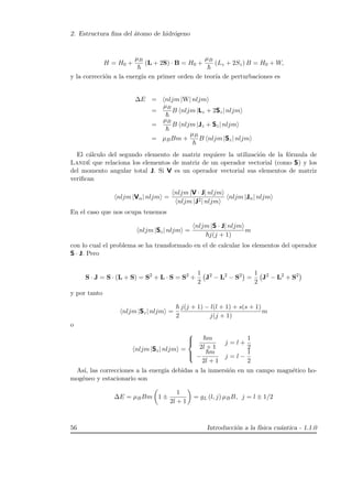 2. Estructura ﬁna del ´atomo de hidr´ogeno
H = H0 +
µB
(L + 2S) · B = H0 +
µB
(Lz + 2Sz) B = H0 + W,
y la correcci´on a la energ´ıa en primer orden de teor´ıa de perturbaciones es
∆E = nljm |W| nljm
=
µB
B nljm |Lz + 2Sz| nljm
=
µB
B nljm |Jz + Sz| nljm
= µBBm +
µB
B nljm |Sz| nljm
El c´alculo del segundo elemento de matriz requiere la utilizaci´on de la f´ormula de
Land´e que relaciona los elementos de matriz de un operador vectorial (como S) y los
del momento angular total J. Si V es un operador vectorial sus elementos de matriz
veriﬁcan
nljm |Vα| nljm =
nljm |V · J| nljm
nljm |J2| nljm
nljm |Jα| nljm
En el caso que nos ocupa tenemos
nljm |Sz| nljm =
nljm |S · J| nljm
j(j + 1)
m
con lo cual el problema se ha transformado en el de calcular los elementos del operador
S · J. Pero
S · J = S · (L + S) = S2
+ L · S = S2
+
1
2
J2
− L2
− S2
=
1
2
J2
− L2
+ S2
y por tanto
nljm |Sz| nljm =
2
j(j + 1) − l(l + 1) + s(s + 1)
j(j + 1)
m
o
nljm |Sz| nljm =



m
2l + 1
j = l +
1
2
−
m
2l + 1
j = l −
1
2
As´ı, las correcciones a la energ´ıa debidas a la inmersi´on en un campo magn´etico ho-
mog´eneo y estacionario son
∆E = µBBm 1 ±
1
2l + 1
= gL (l, j) µBB, j = l ± 1/2
56 Introducci´on a la f´ısica cu´antica - 1.1.0
 
