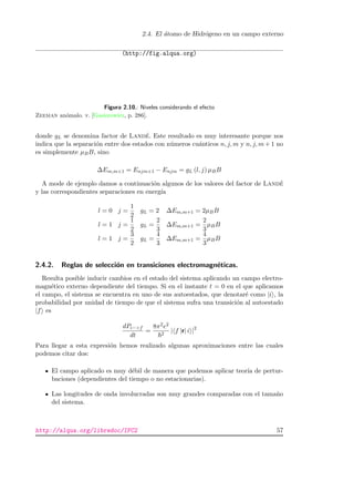 2.4. El ´atomo de Hidr´ogeno en un campo externo
(http://fig.alqua.org)
Figura 2.10.: Niveles considerando el efecto
Zeeman an´omalo. v. [Gasiorowicz, p. 286].
donde gL se denomina factor de Land´e. Este resultado es muy interesante porque nos
indica que la separaci´on entre dos estados con n´umeros cu´anticos n, j, m y n, j, m + 1 no
es simplemente µBB, sino
∆Em,m+1 = Enjm+1 − Enjm = gL (l, j) µBB
A mode de ejemplo damos a continuaci´on algunos de los valores del factor de Land´e
y las correspondientes separaciones en energ´ıa
l = 0 j =
1
2
gL = 2 ∆Em,m+1 = 2µBB
l = 1 j =
1
2
gL =
2
3
∆Em,m+1 =
2
3
µBB
l = 1 j =
3
2
gL =
4
3
∆Em,m+1 =
4
3
µBB
2.4.2. Reglas de selecci´on en transiciones electromagn´eticas.
Resulta posible inducir cambios en el estado del sistema aplicando un campo electro-
magn´etico externo dependiente del tiempo. Si en el instante t = 0 en el que aplicamos
el campo, el sistema se encuentra en uno de sus autoestados, que denotar´e como |i , la
probabilidad por unidad de tiempo de que el sistema sufra una transici´on al autoestado
|f es
dPi−>f
dt
=
8π2e2
2
| f |r| i |2
Para llegar a esta expresi´on hemos realizado algunas aproximaciones entre las cuales
podemos citar dos:
El campo aplicado es muy d´ebil de manera que podemos aplicar teor´ıa de pertur-
baciones (dependientes del tiempo o no estacionarias).
Las longitudes de onda involucradas son muy grandes comparadas con el tama˜no
del sistema.
http://alqua.org/libredoc/IFC2 57
 