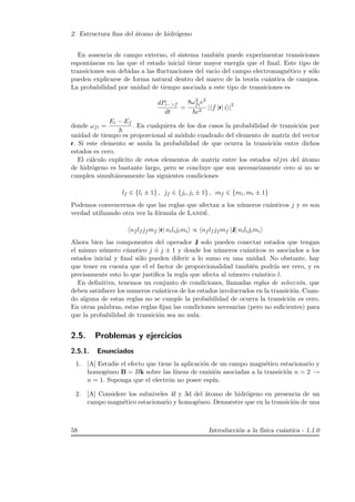 2. Estructura ﬁna del ´atomo de hidr´ogeno
En ausencia de campo externo, el sistema tambi´en puede experimentar transiciones
espont´aneas en las que el estado inicial tiene mayor energ´ıa que el ﬁnal. Este tipo de
transiciones son debidas a las ﬂuctuaciones del vacio del campo electromagn´etico y s´olo
pueden explicarse de forma natural dentro del marco de la teor´ıa cu´antica de campos.
La probabilidad por unidad de tiempo asociada a este tipo de transiciones es
dPi−>f
dt
=
8ω3
fie2
c3
| f |r| i |2
donde ωfi =
Ei − Ef
. En cualquiera de los dos casos la probabilidad de transici´on por
unidad de tiempo es proporcional al m´odulo cuadrado del elemento de matriz del vector
r. Si este elemento se anula la probabilidad de que ocurra la transici´on entre dichos
estados es cero.
El c´alculo expl´ıcito de estos elementos de matriz entre los estados nljm del ´atomo
de hidr´ogeno es bastante largo, pero se concluye que son necesariamente cero si no se
cumplen simult´aneamente las siguientes condiciones
lf ∈ {li ± 1} , jf ∈ {ji, ji ± 1} , mf ∈ {mi, mi ± 1}
Podemos convencernos de que las reglas que afectan a los n´umeros cu´anticos j y m son
verdad utilizando otra vez la f´ormula de Land´e.
nf lf jf mf |r| nilijimi ∝ nf lf jf mf |J| nilijimi
Ahora bien las componentes del operador J solo pueden conectar estados que tengan
el mismo n´umero c´uantico j ´o j ± 1 y donde los n´umeros cu´anticos m asociados a los
estados inicial y ﬁnal s´olo pueden diferir a lo sumo en una unidad. No obstante, hay
que tener en cuenta que el el factor de proporcionalidad tambi´en podr´ıa ser cero, y es
precisamente esto lo que justiﬁca la regla que afecta al n´umero cu´antico l.
En deﬁnitiva, tenemos un conjunto de condiciones, llamadas reglas de selecci´on. que
deben satisfacer los numeros cu´anticos de los estados involucrados en la transici´on. Cuan-
do alguna de estas reglas no se cumple la probabilidad de ocurra la transici´on es cero.
En otras palabras, estas reglas ﬁjan las condiciones necesarias (pero no suﬁcientes) para
que la probabilidad de transici´on sea no nula.
2.5. Problemas y ejercicios
2.5.1. Enunciados
1. [A] Estudie el efecto que tiene la aplicaci´on de un campo magn´etico estacionario y
homog´eneo B = Bk sobre las l´ıneas de emisi´on asociadas a la transici´on n = 2 →
n = 1. Suponga que el electr´on no posee esp´ın.
2. [A] Considere los subniveles 4f y 3d del ´atomo de hidr´ogeno en presencia de un
campo magn´etico estacionario y homog´eneo. Demuestre que en la transici´on de una
58 Introducci´on a la f´ısica cu´antica - 1.1.0
 