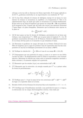 2.5. Problemas y ejercicios
subcapa a otra tan s´olo se observan tres l´ıneas espectrales. Si el campo aplicado es
de 0.5 T, ¿podremos resolverlas en un espectr´ometro con resoluci´on 10−11m?
3. [A] Un haz bien colimado de ´atomos de hidr´ogeno emerge de un horno en cuyo
interior los ´atomos se encuentran en equilibrio a la temperatura T. ´Esta es lo
suﬁcientemente baja, de modo que todos se encuentran en el estado fundamental.
El haz entra en un im´an de longitud l que genera un campo B = Bk con gradiente
∂zB ortogonal al haz. Cuando sale del im´an a´un recorre una distancia horizontal
l hasta llegar a la placa fotogr´aﬁca. Demuestre que la distancia entre marcas en
la placa es
D =
µB
2kT
∂zB(l2
+ 2ll )
4. [A] Se hace pasar un haz de ´atomos de hidr´ogeno, provenientes de un horno que
trabaja a una temperatura T = 400K, por un gran im´an de longitud X = 1m. El
gradiente caracter´ıstico del im´an es de 10 Tesla/m. Calcule la deﬂexi´on transversal
de un ´atomo del haz justo en el momento en que abandona el im´an.
5. [A] Determine el gradiente de campo del im´an de un Stern--Gerlach de unos
50cm de longitud, que es capaz de producir 1mm de separaci´on entre las dos com-
ponentes de una haz de hidr´ogeno proveniente de un horno a 960oC.
6. [A] Veriﬁque la relaci´on A = −
1
2
r ∧ B en el caso de un campo B = (0, 0, B).
7. [T*] Supongamos que una part´ıcula de carga q y masa m se mueve en una ´orbita
circular de radio r. Su desplazamiento sobre la ´orbita es equivalente a una corriente
el´ectrica. Determine la relaci´on que existe entre el momento magn´etico asociado a
dicha corriente y el momento angular de la part´ıcula.
8. [T] Demuestre que los estados |lsjm son autoestados de L2 y S2.
9. [T*] Demuestre que la correcci´on a la energ´ıa causada por V T es, a primer orden
de teor´ıa de perturbaciones:
∆ET
= −
(Zα)2
n2
E0
n



3
4
−
n
l +
1
2



10. [T] Veriﬁque para l = 0 que la suma de las tres correciones ∆ET + ∆Es−o + ∆ED
da lugar a la expresi´on dada en la teor´ıa.
11. Estudie el efecto de los t´erminos de estructura ﬁna en la transici´on n = 2 → n = 1.
12. [T*] Justiﬁque que el hamiltoniano asociado a una part´ıcula de masa m y carga q,
en interacci´on con un campo electromagn´etico externo, viene dado por
H =
1
2m
P −
q
c
A
2
+ qφ
http://alqua.org/libredoc/IFC2 59
 