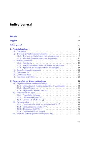 ´Indice general
Portada I
Copyleft VI
´Indice general VII
1. Pre´ambulo te´orico 1
1.1. Postulados . . . . . . . . . . . . . . . . . . . . . . . . . . . . . . . . . . . 1
1.2. Teor´ıa de perturbaciones estacionarias . . . . . . . . . . . . . . . . . . . . 7
1.2.1. Teor´ıa de perturbaciones: caso no degenerado . . . . . . . . . . . . 8
1.2.2. Teor´ıa de perturbaciones: caso degenerado . . . . . . . . . . . . . . 10
1.3. M´etodo variacional . . . . . . . . . . . . . . . . . . . . . . . . . . . . . . . 16
1.3.1. Descripci´on . . . . . . . . . . . . . . . . . . . . . . . . . . . . . . . 16
1.3.2. M´etodo variacional en un sistema de dos part´ıculas . . . . . . . . . 17
1.3.3. Aplicaci´on del m´etodo al ´atomo de hidr´ogeno . . . . . . . . . . . . 18
1.4. Suma de momentos angulares . . . . . . . . . . . . . . . . . . . . . . . . . 21
1.5. Energ´ıas en cm−1 . . . . . . . . . . . . . . . . . . . . . . . . . . . . . . . 25
1.6. Cantidades ´utiles . . . . . . . . . . . . . . . . . . . . . . . . . . . . . . . . 25
1.7. Problemas y ejercicios . . . . . . . . . . . . . . . . . . . . . . . . . . . . . 26
2. Estructura ﬁna del ´atomo de hidr´ogeno 31
2.1. Experimentos que condujeron al esp´ın . . . . . . . . . . . . . . . . . . . . 31
2.1.1. Interacci´on con el campo magn´etico: el hamiltoniano . . . . . . . . 31
2.1.2. Efecto Zeeman . . . . . . . . . . . . . . . . . . . . . . . . . . . . . 33
2.1.3. Experimento Stern-Gerlach . . . . . . . . . . . . . . . . . . . . 37
2.2. Introducci´on del esp´ın . . . . . . . . . . . . . . . . . . . . . . . . . . . . . 39
2.2.1. Propiedades del esp´ın . . . . . . . . . . . . . . . . . . . . . . . . . 39
2.2.2. Determinaci´on de gs y s . . . . . . . . . . . . . . . . . . . . . . . 42
2.2.3. La base E, L2, S2, J2, Jz . . . . . . . . . . . . . . . . . . . . . . . 43
2.3. Estructura ﬁna . . . . . . . . . . . . . . . . . . . . . . . . . . . . . . . . . 44
2.3.1. Correcci´on relativista a la energ´ıa cin´etica: V T . . . . . . . . . . . 47
2.3.2. Interacci´on esp´ın-´orbita: V s−o . . . . . . . . . . . . . . . . . . . . . 48
2.3.3. T´ermino de Darwin: V D . . . . . . . . . . . . . . . . . . . . . . . 52
2.3.4. Correci´on total a la energ´ıa . . . . . . . . . . . . . . . . . . . . . . 53
2.4. El ´atomo de Hidr´ogeno en un campo externo . . . . . . . . . . . . . . . . 55
vii
 
