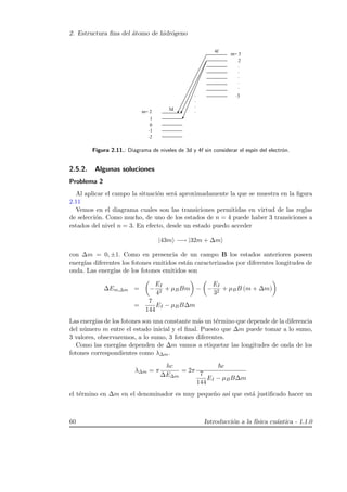 2. Estructura ﬁna del ´atomo de hidr´ogeno
Figura 2.11.: Diagrama de niveles de 3d y 4f sin considerar el esp´ın del electr´on.
2.5.2. Algunas soluciones
Problema 2
Al aplicar el campo la situaci´on ser´a aproximadamente la que se muestra en la ﬁgura
2.11
Vemos en el diagrama cuales son las transiciones permitidas en virtud de las reglas
de selecci´on. Como mucho, de uno de los estados de n = 4 puede haber 3 transiciones a
estados del nivel n = 3. En efecto, desde un estado puedo acceder
|43m −→ |32m + ∆m
con ∆m = 0, ±1. Como en presencia de un campo B los estados anteriores poseen
energ´ıas diferentes los fotones emitidos est´an caracterizados por diferentes longitudes de
onda. Las energ´ıas de los fotones emitidos son
∆Em,∆m = −
EI
42
+ µBBm − −
EI
32
+ µBB (m + ∆m)
=
7
144
EI − µBB∆m
Las energ´ıas de los fotones son una constante m´as un t´ermino que depende de la diferencia
del n´umero m entre el estado inicial y el ﬁnal. Puesto que ∆m puede tomar a lo sumo,
3 valores, observaremos, a lo sumo, 3 fotones diferentes.
Como las energ´ıas dependen de ∆m vamos a etiquetar las longitudes de onda de los
fotones correspondientes como λ∆m.
λ∆m = π
hc
∆E∆m
= 2π
c
7
144
EI − µBB∆m
el t´ermino en ∆m en el denominador es muy peque˜no as´ı que est´a justiﬁcado hacer un
60 Introducci´on a la f´ısica cu´antica - 1.1.0
 