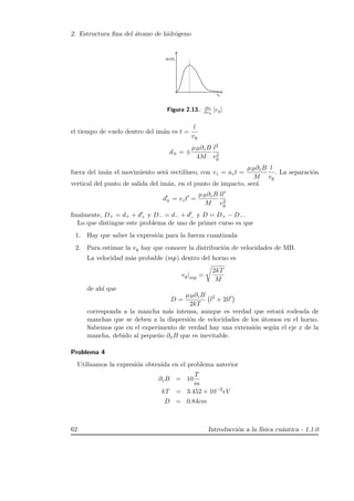 2. Estructura ﬁna del ´atomo de hidr´ogeno
y
y
Figura 2.13.: dn
dvy
[vy]
el tiempo de vuelo dentro del im´an es t =
l
vy
d± = ±
µB∂zB
4M
l2
v2
y
fuera del im´an el movimiento ser´a rectil´ıneo, con vz = azt =
µB∂zB
M
l
vy
. La separaci´on
vertical del punto de salida del im´an, en el punto de impacto, ser´a
d± = vzt =
µB∂zB
M
ll
v2
y
ﬁnalmente, D+ = d+ + d+ y D− = d− + d− y D = D+ − D−.
Lo que distingue este problema de uno de primer curso es que
1. Hay que saber la expresi´on para la fuerza cuantizada
2. Para estimar la vy hay que conocer la distribuci´on de velocidades de MB.
La velocidad m´as probable (mp) dentro del horno es
vy|mp =
2kT
M
de ah´ı que
D =
µB∂zB
2kT
l2
+ 2ll
corresponda a la mancha m´as intensa, aunque es verdad que estar´a rodeada de
manchas que se deben a la dispersi´on de velocidades de los ´atomos en el horno.
Sabemos que en el experimento de verdad hay una extensi´on seg´un el eje x de la
mancha, debido al peque˜no ∂xB que es inevitable.
Problema 4
Utilizamos la expresi´on obtenida en el problema anterior
∂zB = 10
T
m
kT = 3.452 × 10−2
eV
D = 0.84cm
62 Introducci´on a la f´ısica cu´antica - 1.1.0
 