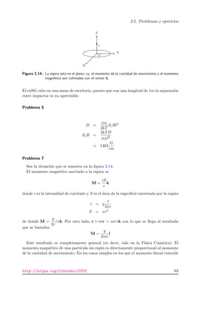 2.5. Problemas y ejercicios
Figura 2.14.: La espira est´a en el plano xy; el momento de la cantidad de movimiento y el momento
magn´etico son colineales con el vector k.
El exSG cabe en una mesa de escritorio, puesto que con una longitud de 1m la separaci´on
entre impactos es ya apreciable.
Problema 5
D =
µB
2kT
∂zBl2
∂zB =
2kTD
µBl2
1463
G
cm
Problema 7
Sea la situaci´on que se muestra en la ﬁgura 2.14.
El momento magn´etico asociado a la espira es
M =
iS
c
k
donde i es la intensidad de corriente y S es el ´area de la superﬁcie encerrada por la espira
i = q
v
2πr
S = πr2
de donde M =
q
2c
rvk. Por otro lado, r ∧ mv = mrvk con lo que se llega al resultado
que se buscaba:
M =
q
2mc
l
Este resultado es completamente general (es decir, vale en la F´ısica Cu´antica). El
momento magn´etico de una part´ıcula sin esp´ın es directamente proporcional al momento
de la cantidad de movimiento. En los casos simples en los que el momento lineal coincide
http://alqua.org/libredoc/IFC2 63
 