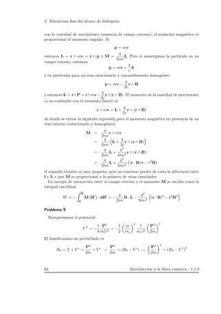 2. Estructura ﬁna del ´atomo de hidr´ogeno
con la cantidad de movimiento (ausencia de campo externo), el momento magn´etico es
proporcional al momento angular. Si
p = mv
entonces L = r ∧ mv = r ∧ p y M =
q
2mc
L. Pero si sumergimos la part´ıcula en un
campo externo, entonces
p = mv +
q
c
A
y en particular para un cem estacionario y razonablemente homog´eneo
p = mv −
q
2c
r ∧ B
y entonces L = r∧P = r∧mv−
q
2c
r∧(r ∧ B). El momento de la cantidad de movimiento
(a no confundir con el momento lineal) es
r ∧ mv = L +
q
2c
r ∧ (r ∧ B)
de donde se extrae la siguiente expresi´on para el momento magn´etico en presencia de un
cem externo (estacionario y homog´eneo)
M =
q
2mc
r ∧ mv
=
q
2mc
L +
q
2c
r ∧ (r ∧ B)
=
q
2mc
L +
q2
4mc2
r ∧ (r ∧ B)
=
q
2mc
L +
q2
4mc2
(r · B) r − r2
B
el segundo t´ermino es muy peque˜no, pero no conviene perder de vista la diferencia entre
l y L y que M es proporcional a la primera de estas cantidades.
La energ´ıa de interacci´on entre el campo externo y el momento M se escribe como la
integral curvil´ınea
W = −
B
0
M B · dB = −
q
2mc
B · L −
q2
8mc2
(r · B)2
− r2
B2
Problema 9
Reexpresamos el potencial:
V T
= −
1
8
P4
m3
ec2
= −
1
2
m
me
2
1
mec2
P2
2m
2
El hamiltoniano no perturbado es
H0 = T + V c
=
P2
2m
+ V c
→
P2
2m
= (H0 − V c
) →
P2
2m
2
= (H0 − V c
)2
64 Introducci´on a la f´ısica cu´antica - 1.1.0
 