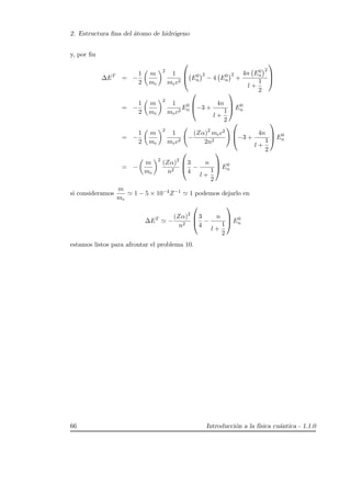 2. Estructura ﬁna del ´atomo de hidr´ogeno
y, por ﬁn
∆ET
= −
1
2
m
me
2
1
mec2


 E0
n
2
− 4 E0
n
2
+
4n E0
n
2
l +
1
2



= −
1
2
m
me
2
1
mec2
E0
n


−3 +
4n
l +
1
2


 E0
n
= −
1
2
m
me
2
1
mec2
−
(Zα)2
mec2
2n2


−3 +
4n
l +
1
2


 E0
n
= −
m
me
2
(Zα)2
n2



3
4
−
n
l +
1
2


 E0
n
si consideramos
m
me
1 − 5 × 10−4Z−1 1 podemos dejarlo en
∆ET
−
(Zα)2
n2



3
4
−
n
l +
1
2


 E0
n
estamos listos para afrontar el problema 10.
66 Introducci´on a la f´ısica cu´antica - 1.1.0
 