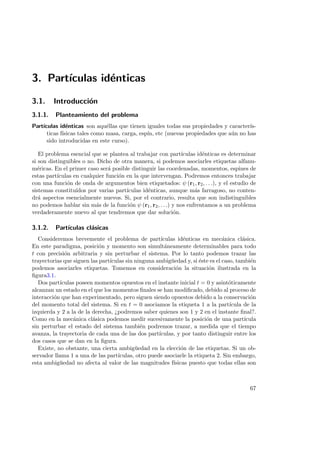 3. Part´ıculas id´enticas
3.1. Introducci´on
3.1.1. Planteamiento del problema
Part´ıculas id´enticas son aqu´ellas que tienen iguales todas sus propiedades y caracter´ıs-
ticas f´ısicas tales como masa, carga, esp´ın, etc (nuevas propiedades que a´un no has
sido introducidas en este curso).
El problema esencial que se plantea al trabajar con part´ıculas id´enticas es determinar
si son distinguibles o no. Dicho de otra manera, si podemos asociarles etiquetas alfanu-
m´ericas. En el primer caso ser´a posible distinguir las coordenadas, momentos, espines de
estas part´ıculas en cualquier funci´on en la que intervengan. Podremos entonces trabajar
con una funci´on de onda de argumentos bien etiquetados: ψ (r1, r2, . . .), y el estudio de
sistemas constitu´ıdos por varias part´ıculas id´enticas, aunque m´as farragoso, no conten-
dr´a aspectos esencialmente nuevos. Si, por el contrario, resulta que son indistinguibles
no podemos hablar sin m´as de la funci´on ψ (r1, r2, . . .) y nos enfrentamos a un problema
verdaderamente nuevo al que tendremos que dar soluci´on.
3.1.2. Part´ıculas cl´asicas
Consideremos brevemente el problema de part´ıculas id´enticas en mec´anica cl´asica.
En este paradigma, posici´on y momento son simult´aneamente determinables para todo
t con precisi´on arbitraria y sin perturbar el sistema. Por lo tanto podemos trazar las
trayectorias que siguen las part´ıculas sin ninguna ambig¨uedad y, si ´este es el caso, tambi´en
podemos asociarles etiquetas. Tomemos en consideraci´on la situaci´on ilustrada en la
ﬁgura3.1.
Dos part´ıculas poseen momentos opuestos en el instante inicial t = 0 y asint´oticamente
alcanzan un estado en el que los momentos ﬁnales se han modiﬁcado, debido al proceso de
interacci´on que han experimentado, pero siguen siendo opuestos debido a la conservaci´on
del momento total del sistema. Si en t = 0 asociamos la etiqueta 1 a la part´ıcula de la
izquierda y 2 a la de la derecha, ¿podremos saber quienes son 1 y 2 en el instante ﬁnal?.
Como en la mec´anica cl´asica podemos medir sucesivamente la posici´on de una part´ıcula
sin perturbar el estado del sistema tambi´en podremos trazar, a medida que el tiempo
avanza, la trayectoria de cada una de las dos part´ıculas, y por tanto distinguir entre los
dos casos que se dan en la ﬁgura.
Existe, no obstante, una cierta ambig¨uedad en la elecci´on de las etiquetas. Si un ob-
servador llama 1 a una de las part´ıculas, otro puede asociarle la etiqueta 2. Sin embargo,
esta ambig¨uedad no afecta al valor de las magnitudes f´ısicas puesto que todas ellas son
67
 