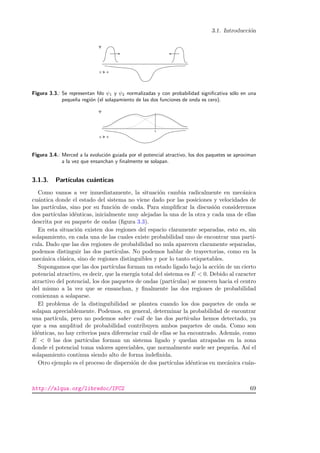 3.1. Introducci´on
Figura 3.3.: Se representan fdo ψ1 y ψ2 normalizadas y con probabilidad signiﬁcativa s´olo en una
peque˜na regi´on (el solapamiento de las dos funciones de onda es cero).
Figura 3.4.: Merced a la evoluci´on guiada por el potencial atractivo, los dos paquetes se aproximan
a la vez que ensanchan y ﬁnalmente se solapan.
3.1.3. Part´ıculas cu´anticas
Como vamos a ver inmediatamente, la situaci´on cambia radicalmente en mec´anica
cu´antica donde el estado del sistema no viene dado por las posiciones y velocidades de
las part´ıculas, sino por su funci´on de onda. Para simpliﬁcar la discusi´on consideremos
dos part´ıculas id´enticas, inicialmente muy alejadas la una de la otra y cada una de ellas
descrita por su paquete de ondas (ﬁgura 3.3).
En esta situaci´on existen dos regiones del espacio claramente separadas, esto es, sin
solapamiento, en cada una de las cuales existe probabilidad uno de encontrar una part´ı-
cula. Dado que las dos regiones de probabilidad no nula aparecen claramente separadas,
podemos distinguir las dos part´ıculas. No podemos hablar de trayectorias, como en la
mec´anica cl´asica, sino de regiones distinguibles y por lo tanto etiquetables.
Supongamos que las dos part´ıculas forman un estado ligado bajo la acci´on de un cierto
potencial atractivo, es decir, que la energ´ıa total del sistema es E < 0. Debido al caracter
atractivo del potencial, los dos paquetes de ondas (part´ıculas) se mueven hacia el centro
del mismo a la vez que se ensanchan, y ﬁnalmente las dos regiones de probabilidad
comienzan a solaparse.
El problema de la distinguibilidad se plantea cuando los dos paquetes de onda se
solapan apreciablemente. Podemos, en general, determinar la probabilidad de encontrar
una part´ıcula, pero no podemos saber cu´al de las dos part´ıculas hemos detectado, ya
que a esa amplitud de probabilidad contribuyen ambos paquetes de onda. Como son
id´enticas, no hay criterios para diferenciar cu´al de ellas se ha encontrado. Adem´as, como
E < 0 las dos part´ıculas forman un sistema ligado y quedan atrapadas en la zona
donde el potencial toma valores apreciables, que normalmente suele ser peque˜na. As´ı el
solapamiento continua siendo alto de forma indeﬁnida.
Otro ejemplo es el proceso de dispersi´on de dos part´ıculas id´enticas en mec´anica cu´an-
http://alqua.org/libredoc/IFC2 69
 