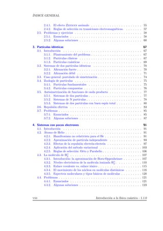 ´INDICE GENERAL
2.4.1. El efecto Zeeman an´omalo . . . . . . . . . . . . . . . . . . . . . . 55
2.4.2. Reglas de selecci´on en transiciones electromagn´eticas. . . . . . . . 57
2.5. Problemas y ejercicios . . . . . . . . . . . . . . . . . . . . . . . . . . . . . 58
2.5.1. Enunciados . . . . . . . . . . . . . . . . . . . . . . . . . . . . . . . 58
2.5.2. Algunas soluciones . . . . . . . . . . . . . . . . . . . . . . . . . . . 60
3. Part´ıculas id´enticas 67
3.1. Introducci´on . . . . . . . . . . . . . . . . . . . . . . . . . . . . . . . . . . 67
3.1.1. Planteamiento del problema . . . . . . . . . . . . . . . . . . . . . . 67
3.1.2. Part´ıculas cl´asicas . . . . . . . . . . . . . . . . . . . . . . . . . . . 67
3.1.3. Part´ıculas cu´anticas . . . . . . . . . . . . . . . . . . . . . . . . . . 69
3.2. Sistemas de dos part´ıculas id´enticas . . . . . . . . . . . . . . . . . . . . . 70
3.2.1. Aﬁrmaci´on fuerte . . . . . . . . . . . . . . . . . . . . . . . . . . . . 70
3.2.2. Aﬁrmaci´on d´ebil . . . . . . . . . . . . . . . . . . . . . . . . . . . . 71
3.3. Caso general: postulado de simetrizaci´on . . . . . . . . . . . . . . . . . . . 74
3.4. Zoolog´ıa de part´ıculas . . . . . . . . . . . . . . . . . . . . . . . . . . . . . 75
3.4.1. Part´ıculas fundamentales . . . . . . . . . . . . . . . . . . . . . . . 75
3.4.2. Part´ıculas compuestas . . . . . . . . . . . . . . . . . . . . . . . . . 76
3.5. Antisimetrizaci´on de funciones de onda producto . . . . . . . . . . . . . . 77
3.5.1. Sistemas de dos part´ıculas . . . . . . . . . . . . . . . . . . . . . . . 77
3.5.2. Sistemas de N part´ıculas . . . . . . . . . . . . . . . . . . . . . . . . 78
3.5.3. Sistemas de dos part´ıculas con buen esp´ın total . . . . . . . . . . . 80
3.6. Repulsi´on efectiva . . . . . . . . . . . . . . . . . . . . . . . . . . . . . . . 83
3.7. Problemas . . . . . . . . . . . . . . . . . . . . . . . . . . . . . . . . . . . . 85
3.7.1. Enunciados . . . . . . . . . . . . . . . . . . . . . . . . . . . . . . . 85
3.7.2. Algunas soluciones . . . . . . . . . . . . . . . . . . . . . . . . . . . 87
4. Sistemas con pocos electrones 91
4.1. Introducci´on . . . . . . . . . . . . . . . . . . . . . . . . . . . . . . . . . . 91
4.2. ´Atomo de Helio . . . . . . . . . . . . . . . . . . . . . . . . . . . . . . . . . 91
4.2.1. Hamiltoniano no relativista para el He . . . . . . . . . . . . . . . . 91
4.2.2. Aproximaci´on de part´ıcula independiente . . . . . . . . . . . . . . 93
4.2.3. Efectos de la repulsi´on electr´on-electr´on . . . . . . . . . . . . . . . 97
4.2.4. Aplicaci´on del m´etodo variacional . . . . . . . . . . . . . . . . . . 103
4.2.5. Reglas de selecci´on: Orto y Parahelio . . . . . . . . . . . . . . . . . 106
4.3. La mol´ecula de H+
2 . . . . . . . . . . . . . . . . . . . . . . . . . . . . . . . 107
4.3.1. Introducci´on: la aproximaci´on de Born-Oppenheimer . . . . . . . . 107
4.3.2. Niveles electr´onicos de la mol´ecula ionizada H+
2 . . . . . . . . . . . 110
4.3.3. Enlace covalente vs. enlace i´onico . . . . . . . . . . . . . . . . . . . 115
4.3.4. El movimiento de los n´ucleos en mol´eculas diat´omicas . . . . . . . 116
4.3.5. Espectros moleculares y tipos b´asicos de mol´eculas . . . . . . . . . 120
4.4. Problemas . . . . . . . . . . . . . . . . . . . . . . . . . . . . . . . . . . . . 121
4.4.1. Enunciados . . . . . . . . . . . . . . . . . . . . . . . . . . . . . . . 121
4.4.2. Algunas soluciones . . . . . . . . . . . . . . . . . . . . . . . . . . . 123
viii Introducci´on a la f´ısica cu´antica - 1.1.0
 