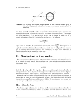 3. Part´ıculas id´enticas
θ θ
Figura 3.5.: Dos part´ıculas caracterizadas por sus paquetes de onda convergen hacia la regi´on de
interacci´on. El paquete de onda saliente forma un frente de ondas que avanza hacia los
detectores.
tica. En el momento inicial t = 0, las dos part´ıculas vienen descritas igual que antes por
sus paquetes de onda, aunque en la pr´actica se trabaje con ondas planas. Argumentos
muy generales basados en la ecS permiten deducir que la funci´on de onda lejos de la
zona de interacci´on (donde se emplazan los detectores) es de la forma
f(Ω)
exp ik · r
r
,
y por tanto la densidad de probabilidad se comporta como
f(Ω)2
r2
. En la pr´actica la
regi´on de probabilidad no nula forma un frente de onda (que en la ﬁgura hemos supuesto
que es esf´erico) al que contribuyen las dos part´ıculas y al llegar a los detectores es
absolutamente imposible diferenciar entre ellas.
3.2. Sistemas de dos part´ıculas id´enticas
En esta secci´on estudiaremos como inﬂuyen las ideas anteriores en la funci´on de onda
de un sistema formado por dos part´ıculas id´enticas. Denotaremos esta funci´on de forma
simpliﬁcada como
ψ (1, 2)
donde 1
.
= {r1, S1z, . . .} y 2
.
= {r2, S2z, · · · } son en sentido amplio las coordenadas de
cada part´ıcula. No existe ninguna restrici´on para que la funci´on de onda anterior dependa
del tiempo; no hemos hecho explicita dicha dependencia para simpliﬁcar la notaci´on
Obs´ervese que se presenta la siguiente contradicci´on: por un lado indistinguibilidad no
permite asociar etiquetas a las coordenadas de las part´ıculas, pero por otro son necesarias
para poder construir funciones multivariable. Existen diversos caminos para sortear este
problema que conducen al mismo resultado.
3.2.1. Aﬁrmaci´on fuerte
Una forma de proceder consiste en aﬁrmar que la permutaci´on de las coordenadas de
las dos part´ıculas que forman el sistema no modiﬁca el estado del mismo. Por lo tanto
70 Introducci´on a la f´ısica cu´antica - 1.1.0
 
