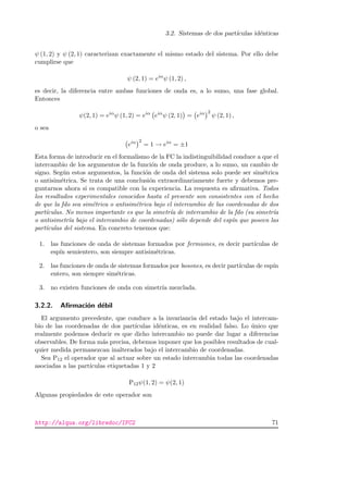 3.2. Sistemas de dos part´ıculas id´enticas
ψ (1, 2) y ψ (2, 1) caracterizan exactamente el mismo estado del sistema. Por ello debe
cumplirse que
ψ (2, 1) = eiα
ψ (1, 2) ,
es decir, la diferencia entre ambas funciones de onda es, a lo sumo, una fase global.
Entonces
ψ(2, 1) = eiα
ψ (1, 2) = eiα
eiα
ψ (2, 1) = eiα 2
ψ (2, 1) ,
o sea
eiα 2
= 1 → eiα
= ±1
Esta forma de introducir en el formalismo de la FC la indistinguibilidad conduce a que el
intercambio de los argumentos de la funci´on de onda produce, a lo sumo, un cambio de
signo. Seg´un estos argumentos, la funci´on de onda del sistema solo puede ser sim´etrica
o antisim´etrica. Se trata de una conclusi´on extraordinariamente fuerte y debemos pre-
guntarnos ahora si es compatible con la experiencia. La respuesta es aﬁrmativa. Todos
los resultados experimentales conocidos hasta el presente son consistentes con el hecho
de que la fdo sea sim´etrica o antisim´etrica bajo el intercambio de las coordenadas de dos
part´ıculas. No menos importante es que la simetr´ıa de intercambio de la fdo (su simetr´ıa
o antisimetr´ıa bajo el intercambio de coordenadas) s´olo depende del esp´ın que poseen las
part´ıculas del sistema. En concreto tenemos que:
1. las funciones de onda de sistemas formados por fermiones, es decir part´ıculas de
esp´ın semientero, son siempre antisim´etricas.
2. las funciones de onda de sistemas formados por bosones, es decir part´ıculas de esp´ın
entero, son siempre sim´etricas.
3. no existen funciones de onda con simetr´ıa mezclada.
3.2.2. Aﬁrmaci´on d´ebil
El argumento precedente, que conduce a la invariancia del estado bajo el intercam-
bio de las coordenadas de dos part´ıculas id´enticas, es en realidad falso. Lo ´unico que
realmente podemos deducir es que dicho intercambio no puede dar lugar a diferencias
observables. De forma m´as precisa, debemos imponer que los posibles resultados de cual-
quier medida permanezcan inalterados bajo el intercambio de coordenadas.
Sea P12 el operador que al actuar sobre un estado intercambia todas las coordenadas
asociadas a las part´ıculas etiquetadas 1 y 2
P12ψ(1, 2) = ψ(2, 1)
Algunas propiedades de este operador son
http://alqua.org/libredoc/IFC2 71
 
