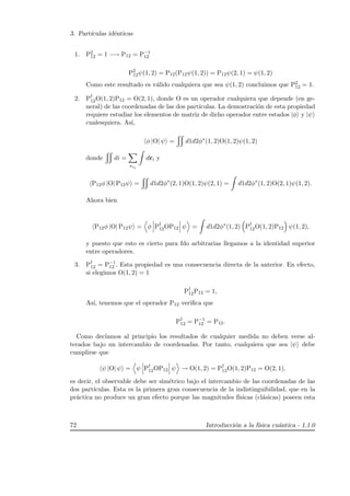 3. Part´ıculas id´enticas
1. P2
12 = 1 −→ P12 = P−1
12
P2
12ψ(1, 2) = P12(P12ψ(1, 2)) = P12ψ(2, 1) = ψ(1, 2)
Como este resultado es v´alido cualquiera que sea ψ(1, 2) concluimos que P2
12 = 1.
2. P†
12O(1, 2)P12 = O(2, 1), donde O es un operador cualquiera que depende (en ge-
neral) de las coordenadas de las dos part´ıculas. La demostraci´on de esta propiedad
requiere estudiar los elementos de matriz de dicho operador entre estados |φ y |ψ
cualesquiera. As´ı,
φ |O| ψ = d1d2φ∗
(1, 2)O(1, 2)ψ(1, 2)
donde di =
szi
dri y
P12φ |O| P12ψ = d1d2φ∗
(2, 1)O(1, 2)ψ(2, 1) = d1d2φ∗
(1, 2)O(2, 1)ψ(1, 2).
Ahora bien
P12φ |O| P12ψ = φ P†
12OP12 ψ = d1d2φ∗
(1, 2) P†
12O(1, 2)P12 ψ(1, 2),
y puesto que esto es cierto para fdo arbitrarias llegamos a la identidad superior
entre operadores.
3. P†
12 = P−1
12 . Esta propiedad es una consecuencia directa de la anterior. En efecto,
si elegimos O(1, 2) = 1
P†
12P12 = 1,
As´ı, tenemos que el operador P12 veriﬁca que
P†
12 = P−1
12 = P12.
Como dec´ıamos al principio los resultados de cualquier medida no deben verse al-
terados bajo un intercambio de coordenadas. Por tanto, cualquiera que sea |ψ debe
cumplirse que
ψ |O| ψ = ψ P†
12OP12 ψ → O(1, 2) = P†
12O(1, 2)P12 = O(2, 1),
es decir, el observable debe ser sim´etrico bajo el intercambio de las coordenadas de las
dos part´ıculas. Esta es la primera gran consecuencia de la indistinguibilidad, que en la
pr´actica no produce un gran efecto porque las magnitudes f´ısicas (cl´asicas) poseen esta
72 Introducci´on a la f´ısica cu´antica - 1.1.0
 