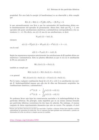 3.2. Sistemas de dos part´ıculas id´enticas
propiedad. Por otro lado la energ´ıa (el hamiltoniano) es un observable y debe cumplir
que
H(1, 2) = H(2, 1) = P†
12H(1, 2)P12 → [H, P12] = 0,
lo que autom´aticamente nos lleva a que los autoestados del hamiltoniano deben ser-
lo simult´aneamente del operador de permutaci´on. Ahora bien, dado que P2
12 = 1, este
operador s´olo posee autofunciones sim´etricas o antisim´etricas correspondientes a los au-
tovalores λ = ±1. En efecto, sea φ(1, 2) una de sus autofunciones, es decir
P12φ(1, 2) = λφ(1, 2),
entonces
φ(1, 2) = P2
12φ(1, 2) = λP12φ(1, 2) = λ2
φ(1, 2) → λ = ±1,
con lo cual
φ(2, 1) = P12φ(1, 2) = ±φ(1, 2).
Seg´un los argumentos expuestos anteriormente las autofunciones de H tambi´en deben ser
sim´etricas o antisim´etricas. Esto no plantea diﬁcultad ya que si ψ(1, 2) es autofunci´on
de H con autovalor E
H(1, 2)ψ(1, 2) = Eψ(1, 2),
tambi´en se cumple que
H(2, 1)ψ(2, 1) = H(1, 2)ψ(2, 1) = Eψ(2, 1),
o en general
H(1, 2) (aψ(1, 2) + bψ(2, 1)) = E (aψ(1, 2) + bψ(2, 1)) .
Por lo tanto, cualquier combinaci´on lineal de ψ(1, 2) y ψ(2, 1) es autofunci´on con ener-
g´ıa E. Indistinguibilidad impone que s´olo dos de ellas son f´ısicamente aceptables: las
combinaciones sim´etrica y antisim´etrica2.
ψ(S)(1, 2) =
1
√
2
(ψ(1, 2) + ψ(2, 1))
ψ(A)(1, 2) =
1
√
2
(ψ(1, 2) − ψ(2, 1))
No podemos llevar m´as lejos las consecuencias asociadas a la indistinguibilidad de las
part´ıculas id´enticas. En principio, nada impedir´ıa que en un mismo sistema formado
por part´ıculas id´enticas coexistiesen los dos tipos de soluci´on. Sin embargo, el enorme
conjunto de datos experimentales demuestra que esto no ocurre. Por ejemplo, el nivel
2
N´otese que las fases internas de una fdo son esenciales. Cambiar o eliminar dichas fases signiﬁca cambiar
radicalmente la naturaleza de dicha fdo. Por el contrario las fases globales son irrelevantes y pueden ser
eliminadas de la fdo sin afectar a ning´un proceso de medida.
http://alqua.org/libredoc/IFC2 73
 