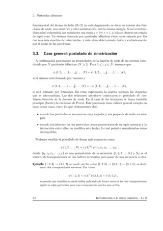 3. Part´ıculas id´enticas
fundamental del ´atomo de helio (Z=2) no est´a degenerado, es decir no existen dos fun-
ciones de onda, una sim´etrica y otra antisim´etrica, con la misma energ´ıa. Si as´ı ocurriese,
dicho nivel contendr´ıa dos subniveles con esp´ın s = 0 y s = 1, y s´olo se observa un estado
de esp´ın cero. Un sistema formado por part´ıculas id´enticas viene caracterizado por fdo
con una sola simetr´ıa de intercambio, y ´esta viene determinada ´unica y exclusivamente
por el esp´ın de las part´ıculas.
3.3. Caso general: postulado de simetrizaci´on
A continuaci´on postulamos las propiedades de la funci´on de onda de un sistema cons-
tituido por N part´ıculas id´enticas (N ≥ 2). Para 1 ≤ i, j ≤ N, tenemos que
ψ (1, 2, . . . , i, . . . , j, . . . , N) = ψ (1, 2, . . . , j, . . . , i, . . . , N) ,
si el sistema est´a formado por bosones y
ψ (1, 2, . . . , i, . . . , j, . . . , N) = −ψ (1, 2, . . . , j, . . . , i, . . . , N) ,
si est´a formado por fermiones. En estas expresiones la negrita subraya las etiquetas
que se intercambian. Las dos relaciones anteriores constituyen el postulado de (an-
ti)simetrizaci´on de la funci´on de onda. En el caso de los fermiones se llama tambi´en
principio (fuerte) de exclusi´on de Pauli. Este postulado tiene validez general excepto en
unos pocos casos, entre los que destacaremos dos:
cuando las part´ıculas se encuentran muy alejadas y sus paquetes de onda no sola-
pan.
cuando inicialmente las dos part´ıculas tienen proyecciones de su esp´ın opuestas y la
interacci´on entre ellas no modiﬁca este hecho, lo cual permite considerarlas como
distinguibles.
Podemos escribir el postulado de forma m´as compacta como
ψ (1, 2, . . . , N) = (±1)Np
ψ (i1, i2, i3, . . . , iN ) ,
donde {i1, i2, i3, . . . , iN } es una permutaci´on de la secuencia {1, 2, 3 . . . , N} y Np es el
n´umero de transposiciones de dos ´ındices necesarias para pasar de una secuencia a otra.
Ejemplo {1, 2, 3} → {3, 1, 2} se puede escribir como {1, 2, 3} → {3, 2, 1} → {3, 1, 2}, es decir,
como dos transposiciones sucesivas. Por tanto
ψ (1, 2, 3) = (±1)
2
ψ (3, 1, 2) = ψ (3, 1, 2) ,
expresi´on que tambi´en se puede hallar aplicando de forma sucesiva las dos transposiciones
seg´un la regla particular para una transposici´on escrita m´as arriba.
74 Introducci´on a la f´ısica cu´antica - 1.1.0
 