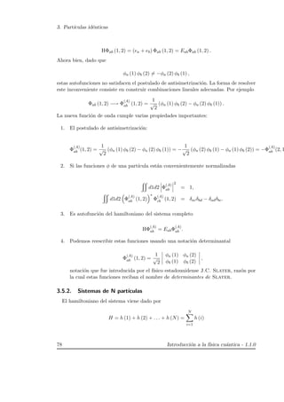 3. Part´ıculas id´enticas
HΦab (1, 2) = (ea + eb) Φab (1, 2) = EabΦab (1, 2) .
Ahora bien, dado que
φa (1) φb (2) = −φa (2) φb (1) ,
estas autofunciones no satisfacen el postulado de antisimetrizaci´on. La forma de resolver
este inconveniente consiste en construir combinaciones lineales adecuadas. Por ejemplo
Φab (1, 2) −→ Φ
(A)
ab (1, 2) =
1
√
2
(φa (1) φb (2) − φa (2) φb (1)) .
La nueva funci´on de onda cumple varias propiedades importantes:
1. El postulado de antisimetrizaci´on:
Φ
(A)
ab (1, 2) =
1
√
2
(φa (1) φb (2) − φa (2) φb (1)) = −
1
√
2
(φa (2) φb (1) − φa (1) φb (2)) = −Φ
(A)
ab (2, 1
2. Si las funciones φ de una part´ıcula est´an convenientemente normalizadas
d1d2 Φ
(A)
ab
2
= 1,
d1d2 Φ
(A)
ab (1, 2)
∗
Φ
(A)
cb (1, 2) = δacδbd − δadδbc.
3. Es autofunci´on del hamiltoniano del sistema completo
HΦ
(A)
ab = EabΦ
(A)
ab .
4. Podemos reescribir estas funciones usando una notaci´on determinantal
Φ
(A)
ab (1, 2) =
1
√
2
φa (1) φa (2)
φb (1) φb (2)
,
notaci´on que fue introducida por el f´ısico estadounidense J.C. Slater, raz´on por
la cual estas funciones reciban el nombre de determinantes de Slater.
3.5.2. Sistemas de N part´ıculas
El hamiltoniano del sistema viene dado por
H = h (1) + h (2) + . . . + h (N) =
N
i=1
h (i)
78 Introducci´on a la f´ısica cu´antica - 1.1.0
 