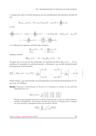 3.5. Antisimetrizaci´on de funciones de onda producto
y al igual que antes es trivial demostrar que las autofunciones del operador asociado H
son
Φa1,a2,...,aN (1, 2, .., N) = φa1 (1) φa2 (2) · · · φaN (N, ) =
N
i=1
φai (i) ,
ya que
H
N
i=1
φai (i) = (. . . + h(j) + . . .)
N
i=1
φai (i) = . . . + φa1 (1)φa2 (2) . . . h(j)φaj (j) . . . φaN (N)
= . . . + eaj
N
i=1
φai (i) + . . . =
N
i=1
eai
N
i=1
φai (i) ,
y si utilizamos la siguiente notaci´on m´as compacta
Φ{ai} (1, 2 . . . , N) = N
i=1 φai (i) ,
E{ai} = N
i=1 eai ,
podemos escribir
HΦ{ai} (1, 2 . . . , N) = E{ai}Φ{ai} (1, 2, . . . , N) .
Al igual que en el caso de dos part´ıculas, las funciones producto Φ{ai} (1, 2 . . . , N) no
satisfacen el postulado de antisimetrizaci´on, y obtenemos una versi´on antisimetrizada
introduciendo el determinante
Φ
(A)
{ai} = A {φa1 (1) · · · φaN (N)} =
1
√
N!
φa1 (1) . . . φa1 (N)
...
...
φaN (1) φaN (N)
=
1
√
N!
...
. . . φai (j) . . .
...
,
donde el factor 1√
N!
est´a asociado a la normalizaci´on de una funci´on determinantal N×N,
que tiene N! t´erminos.
Ejemplo Construya el determinante de Slater de 3 fermiones en estados de una part´ıcula
etiquetados por a, b, c
Φ
(A)
abc (1, 2, 3) =
1
√
6
φa (1) φa (2) φa (3)
φb (1) φb (2) φb (3)
φc (1) φc (2) φc (3)
Obs´ervese que transponer la matriz no altera el determinante (a tener en cuenta cuando se
consulte la bibliograf´ıa). Para hacerse una id´ea m´as clara de lo farragoso que es trabajar
con estas funciones, supongamos ahora que deseamos calcular
Φ
(A)
abc
1=ij=3
e2
|ri − rj|
2 Φ
(A)
abc
http://alqua.org/libredoc/IFC2 79
 