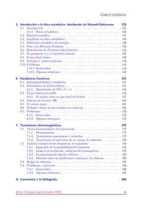 ´INDICE GENERAL
5. Introducci´on a la f´ısica estad´ıstica: distribuci´on de Maxwell-Boltzmann 125
5.1. Introducci´on . . . . . . . . . . . . . . . . . . . . . . . . . . . . . . . . . . 125
5.1.1. F´ısica estad´ıstica . . . . . . . . . . . . . . . . . . . . . . . . . . . . 125
5.2. Hip´otesis erg´odica . . . . . . . . . . . . . . . . . . . . . . . . . . . . . . . 127
5.3. Equilibrio en f´ısica estad´ıstica . . . . . . . . . . . . . . . . . . . . . . . . . 128
5.4. Deﬁnici´on estad´ıstica de entrop´ıa . . . . . . . . . . . . . . . . . . . . . . . 130
5.5. Paso a la Mec´anica Cu´antica . . . . . . . . . . . . . . . . . . . . . . . . . 132
5.6. Distribuci´on de Maxwell-Boltzmann . . . . . . . . . . . . . . . . . . . 134
5.7. El par´ametro β y el equilibrio t´ermico . . . . . . . . . . . . . . . . . . . . 137
5.8. El gas ideal cl´asico . . . . . . . . . . . . . . . . . . . . . . . . . . . . . . . 139
5.9. Entrop´ıa y primer principio . . . . . . . . . . . . . . . . . . . . . . . . . . 142
5.10. Problemas . . . . . . . . . . . . . . . . . . . . . . . . . . . . . . . . . . . . 144
5.10.1. Enunciados . . . . . . . . . . . . . . . . . . . . . . . . . . . . . . . 144
5.10.2. Algunas soluciones . . . . . . . . . . . . . . . . . . . . . . . . . . . 146
6. Estad´ısticas Cu´anticas 151
6.1. Indistinguibilidad y estad´ıstica . . . . . . . . . . . . . . . . . . . . . . . . 151
6.2. Distribuci´on de Fermi-Dirac . . . . . . . . . . . . . . . . . . . . . . . . . 151
6.2.1. Distribuci´on de FD a T = 0 . . . . . . . . . . . . . . . . . . . . . 153
6.3. El gas ideal en la esFD . . . . . . . . . . . . . . . . . . . . . . . . . . . . . 154
6.3.1. El n´ucleo como un gas ideal de Fermi . . . . . . . . . . . . . . . . 157
6.4. Sistema de bosones: BE . . . . . . . . . . . . . . . . . . . . . . . . . . . . 162
6.5. El cuerpo negro . . . . . . . . . . . . . . . . . . . . . . . . . . . . . . . . . 165
6.6. El l´ımite cl´asico de las estad´ısticas cu´anticas . . . . . . . . . . . . . . . . . 168
6.7. Problemas . . . . . . . . . . . . . . . . . . . . . . . . . . . . . . . . . . . . 170
6.7.1. Enunciados . . . . . . . . . . . . . . . . . . . . . . . . . . . . . . . 170
6.7.2. Algunas soluciones . . . . . . . . . . . . . . . . . . . . . . . . . . . 172
7. Transiciones electromagn´eticas 177
7.1. Teor´ıa fenomenol´ogica de transiciones . . . . . . . . . . . . . . . . . . . . 177
7.1.1. Planteamiento . . . . . . . . . . . . . . . . . . . . . . . . . . . . . 177
7.1.2. Transiciones espont´aneas e inducidas . . . . . . . . . . . . . . . . . 177
7.1.3. Transiciones en presencia de un campo de radiaci´on . . . . . . . . 178
7.2. An´alisis cu´antico de los fen´omenos de transici´on . . . . . . . . . . . . . . . 182
7.2.1. Expresi´on de la probabilidad de transici´on . . . . . . . . . . . . . . 182
7.2.2. Llega la perturbaci´on: radiaci´on electromagn´etica . . . . . . . . . . 185
7.2.3. La aproximaci´on dipolar el´ectrica . . . . . . . . . . . . . . . . . . . 192
7.2.4. Relaci´on entre las prediciones cu´anticas y las cl´asicas . . . . . . . . 193
7.3. Reglas de selecci´on . . . . . . . . . . . . . . . . . . . . . . . . . . . . . . . 194
7.4. Problemas y ejercicios . . . . . . . . . . . . . . . . . . . . . . . . . . . . . 196
7.4.1. Enunciados . . . . . . . . . . . . . . . . . . . . . . . . . . . . . . . 196
7.4.2. Algunas soluciones . . . . . . . . . . . . . . . . . . . . . . . . . . . 197
A. Comentario a la bibliograf´ıa. 205
http://alqua.org/libredoc/IFC2 ix
 
