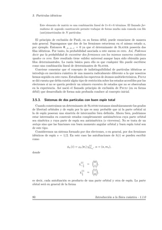 3. Part´ıculas id´enticas
Este elemento de matriz es una combinaci´on lineal de 3 ∗ 6 ∗ 6 t´erminos. El llamado for-
malismo de segunda cuantizaci´on permite trabajar de forma mucho m´as comoda con fdo
(anti)simetrizadas de N part´ıculas.
El principio de exclusi´on de Pauli, en su forma d´ebil, puede enunciarse de manera
m´as general. Supongamos que dos de los fermiones estuvieran en el mismo estado a,
por ejemplo. Entonces Φ...a...a...c = 0 ya que el determinante de Slater poseer´ıa dos
ﬁlas id´enticas. Por tanto, la probabilidad asociada a este suceso es cero. As´ı, Podemos
decir que la probabilidad de encontrar dos fermiones con los mismos numeros cu´anticos
iguales es cero. Este resultado tiene validez universal aunque haya sido obtenido para
fdos determinantales. La raz´on b´asica para ello es que cualquier fdo puede escribirse
como una combinaci´on lineal de determinantes de Slater.
Conviene comentar que el concepto de indistinguibilidad de part´ıculas id´enticas se
introdujo en mec´anica cu´antica de una manera radicalmente diferente a la que nosotros
hemos seguido en este curso. Estudiando los espectros de ´atomos multielectr´onicos, Pauli
se di´o cuenta que deb´ıa existir alg´un tipo de restricci´on sobre los estados accesibles por los
electrones si no se quer´ıa predecir un n´umero excesivo de estados que no se observaban
en la experiencia. As´ı naci´o el llamado principio de exclusi´on de Pauli (en su forma
d´ebil) que desarrollado de forma m´as profunda conduce al concepto inicial.
3.5.3. Sistemas de dos part´ıculas con buen esp´ın total
Cuando construimos un determinante de Slater tratamos simult´aneamente los grados
de libertad orbitales y de esp´ın por lo que es muy probable que ni la parte orbital ni
la de esp´ın poseean una simetr´ıa de intercambio bien deﬁnida. Ahora bien, podr´ıamos
estar interesados en construir estados completamente antisim´etricos cuya parte orbital
sea sim´etrica y cuya parte de esp´ın sea antisim´etrica (o viceversa). No se trata de un
antojo sino que las funciones con buen momento angular orbital y buen esp´ın total son
de este tipo.
Consideremos un sistema formado por dos electrones, o en general, por dos fermiones
id´enticos de esp´ın s = 1/2. En este caso las autofunciones de h(i) se pueden escribir
como
φα (i) = ϕa (ri) χ(i)
msi
, α = (a, ms),
donde
χ
(i)
− 1
2
=
0
1
,
χ
(i)
1
2
=
1
0
,
es decir, cada autofunci´on es producto de una parte orbital y otra de esp´ın. La parte
obital ser´a en general de la forma
80 Introducci´on a la f´ısica cu´antica - 1.1.0
 