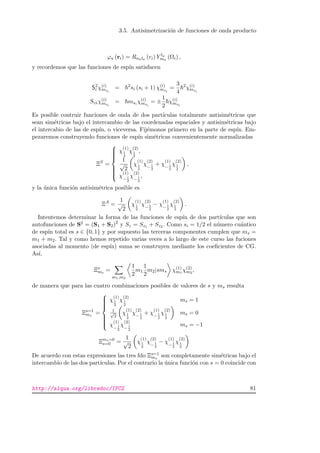 3.5. Antisimetrizaci´on de funciones de onda producto
ϕa (ri) = Rnala (ri) Y la
ma
(Ωi) ,
y recordemos que las funciones de esp´ın satisfacen
S2
i χ(i)
msi
= 2
si (si + 1) χ(i)
msi
=
3
4
2
χ(i)
msi
Sziχ(i)
msi
= msi χ(i)
msi
= ±
1
2
χ(i)
msi
Es posible contruir funciones de onda de dos part´ıculas totalmente antisim´etricas que
sean sim´etricas bajo el intercambio de las coordenadas espaciales y antisim´etricas bajo
el intercabio de las de esp´ın, o viceversa. Fij´emonos primero en la parte de esp´ın. Em-
pezaremos construyendo funciones de esp´ın sim´etricas convenientemente normalizadas
ΞS
=



χ
(1)
1
2
χ
(2)
1
2
,
1
√
2
χ
(1)
1
2
χ
(2)
− 1
2
+ χ
(1)
− 1
2
χ
(2)
1
2
,
χ
(1)
− 1
2
χ
(2)
− 1
2
,
y la ´unica funci´on antisim´etrica posible es
ΞA
=
1
√
2
χ
(1)
1
2
χ
(2)
− 1
2
− χ
(1)
− 1
2
χ
(2)
1
2
.
Intentemos determinar la forma de las funciones de esp´ın de dos part´ıculas que son
autofunciones de S2 = (S1 + S2)2
y Sz = Sz1 + Sz2 . Como si = 1/2 el n´umero cu´antico
de esp´ın total es s ∈ {0, 1} y por supuesto las terceras componentes cumplen que ms =
m1 + m2. Tal y como hemos repetido varias veces a lo largo de este curso las fuciones
asociadas al momento (de esp´ın) suma se construyen mediante los coeﬁcientes de CG.
As´ı,
Ξs
ms
=
m1,m2
1
2
m1
1
2
m2|sms χ(1)
m1
χ(2)
m2
,
de manera que para las cuatro combinaciones posibles de valores de s y ms resulta
Ξs=1
ms
=



χ
(1)
1
2
χ
(2)
1
2
ms = 1
1√
2
χ
(1)
1
2
χ
(2)
− 1
2
+ χ
(1)
− 1
2
χ
(2)
1
2
ms = 0
χ
(1)
− 1
2
χ
(2)
− 1
2
ms = −1
Ξms=0
s=0 =
1
√
2
χ
(1)
1
2
χ
(2)
− 1
2
− χ
(1)
− 1
2
χ
(2)
1
2
De acuerdo con estas expresiones las tres fdo Ξs=1
ms
son completamente sim´etricas bajo el
intercambio de las dos part´ıculas. Por el contrario la ´unica funci´on con s = 0 coincide con
http://alqua.org/libredoc/IFC2 81
 
