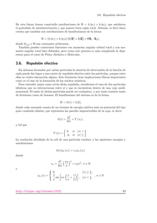 3.6. Repulsi´on efectiva
De esta forma hemos construido autofunciones de H = h (r1) + h (r2), que satisfacen
el postulado de antisimetrizaci´on y que poseen buen esp´ın total. Adem´as, es f´acil darse
cuenta que tambi´en son autofunciones de hamiltonianos de la forma
H = (h (r1) + h (r2)) θ1S2
1 + θ2S2
2 + ΘS1 · S2 ,
donde θ1(2) y Θ son constantes arbitrarias.
Tambi´en pueden construirse funciones con momento angular orbital total y con mo-
mento angular total bien deﬁnidos, pero como este proceso es m´as complicado lo deja-
remos para el curso de F´ısica At´omica y Molecular.
3.6. Repulsi´on efectiva
En sistemas formados por varias part´ıculas la simetr´ıa de intercambio de la funci´on de
onda puede dar lugar a una suerte de repulsi´on efectiva entre las part´ıculas, aunque entre
ellas no exista interacci´on alguna. Este fen´omeno tiene implicaciones f´ısicas importantes
como es el caso de la formaci´on de los n´ucleos at´omicos.
Para entender mejor como act´ua dicha repulsi´on, estudiemos el caso de dos part´ıculas
id´enticas que no interaccionan entre s´ı y que se encuentran dentro de una caja unidi-
mensional. El esp´ın de dichas part´ıculas puede ser cualquiera, y por tanto tratarse tanto
de fermiones como de bosones. El hamiltoniano del sistema es de la forma
H = h(1) + h(2),
donde cada sumando consta de un t´ermino de energ´ıa cin´etica m´as un potencial del tipo
pozo cuadrado inﬁnito, que representa las paredes impenetrables de la caja, es decir:
h(i) =
p2
i
2m
+ V (xi) ,
y tal que
V (x) =
0 si |x|  a
2
∞ si |x| ≥ a
2
La resoluci´on detallada de la ecS de una part´ıcula conduce a las siguientes energ´ıas y
autofunciones
h(i)φn (xi) = enφn (xi)
donde
en =
2
2m
πn
a
2
= e0n2
, n ∈ N
y
φn (x) =



0, |x| ≥ a
2 ,
2
a
sin nπ
x
a
+
1
2
, |x|  a
2 ,
, n ∈ N
http://alqua.org/libredoc/IFC2 83
 