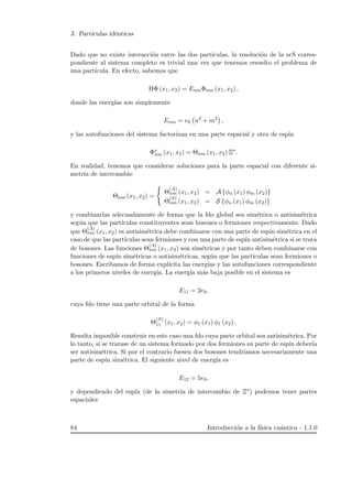 3. Part´ıculas id´enticas
Dado que no existe interacci´on entre las dos part´ıculas, la resoluci´on de la ecS corres-
pondiente al sistema completo es trivial una vez que tenemos resuelto el problema de
una part´ıcula. En efecto, sabemos que
HΦ (x1, x2) = EnmΦnm (x1, x2) ,
donde las energ´ıas son simplemente
Enm = e0 n2
+ m2
,
y las autofunciones del sistema factorizan en una parte espacial y otra de esp´ın
Φs
nm (x1, x2) = Θnm (x1, x2) Ξs
.
En realidad, tenemos que considerar soluciones para la parte espacial con diferente si-
metr´ıa de intercambio
Θnm (x1, x2) =
Θ
(A)
nm (x1, x2) = A {φn (x1) φm (x2)}
Θ
(S)
nm (x1, x2) = S {φn (x1) φm (x2)}
y combinarlas adecuadamente de forma que la fdo global sea sim´etrica o antisim´etrica
seg´un que las part´ıculas constituyentes sean bosones o fermiones respectivamente. Dado
que Θ
(A)
nm (x1, x2) es antisim´etrica debe combinarse con una parte de esp´ın sim´etrica en el
caso de que las part´ıculas sean fermiones y con una parte de esp´ın antisim´etrica si se trata
de bosones. Las funciones Θ
(A)
nm (x1, x2) son sim´etricas y por tanto deben combinarse con
funciones de esp´ın sim´etricas o antisim´etricas, seg´un que las part´ıculas sean fermiones o
bosones. Escribamos de forma expl´ıcita las energ´ıas y las autofunciones correspondiente
a los primeros niveles de energ´ıa. La energ´ıa m´as baja posible en el sistema es
E11 = 2e0,
cuya fdo tiene una parte orbital de la forma
Θ
(S)
11 (x1, x2) = φ1 (x1) φ1 (x2) .
Resulta imposible construir en este caso una fdo cuya parte orbital sea antisim´etrica. Por
lo tanto, si se tratase de un sistema formado por dos fermiones su parte de esp´ın deber´ıa
ser antisim´etrica. Si por el contrario fuesen dos bosones tendr´ıamos necesariamente una
parte de esp´ın sim´etrica. El siguiente nivel de energ´ıa es
E12 = 5e0,
y dependiendo del esp´ın (de la simetr´ıa de intercambio de Ξs) podemos tener partes
espaciales
84 Introducci´on a la f´ısica cu´antica - 1.1.0
 