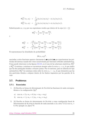 3.7. Problemas
Θ
(A)
12 (x1, x2) =
1
√
2
(φ1 (x1) φ2 (x2) − φ1 (x2) φ2 (x1)) ,
Θ
(S)
12 (x1, x2) =
1
√
2
(φ1 (x1) φ2 (x2) + φ1 (x2) φ2 (x1)) .
Substituyendo φ1 y φ2 por sus expresiones resulta que dentro de la caja (|x|  a
2 )
Θ
(S)
11 =
2
a
cos
πx1
a
cos
πx2
a
,
y
Θ
(S)
12 = −
√
2
a
cos
πx1
a
sin
πx2
a
+ cos
πx2
a
sin
πx1
a
Θ
(A)
12 = −
√
2
a
cos
πx1
a
sin
πx2
a
− cos
πx2
a
sin
πx1
a
Si representamos las densidades de probabilidad
|Φ (x1, x2)|2
,
asociadas a estas funciones aparece claramente la repulsi´on que experimentan las par-
t´ıculas del sistema cuando ´este viene caracterizado por funciones orbitales antisim´etricas.
Como puede observarse en las ﬁguras 3.6-3.8, en el caso de las soluciones sim´etricas, Θ
(S)
11
y Θ
(S)
12 el m´aximo o m´aximos se encuentran siempre sobre la recta x1 = x2, lo que indica
que las dos part´ıculas tienden a situarse juntas. Por el contrario, para la soluci´on de tipo
antisim´etrico Θ
(A)
12 los m´aximos est´an sobre la recta x1 = −x2, lo que demuestra que las
dos part´ıculas tienden a alejarse dentro de los l´ımites impuestos por las paredes de la
caja.
3.7. Problemas
3.7.1. Enunciados
1. [A] Escriba en forma de determinante de Slater las funciones de onda correspon-
dientes a la conﬁguraci´on (2p)2
a) con ml = 2 y ms = 0 (ml = ml1 + ml2)
b) con ml = 1 y ms = 1 (ms = ms1 + ms2)
2. [A] Escriba en forma de determinante de Slater o como combinaci´on lineal de
determinantes de Slater la funci´on de onda asociada a (1s, nlm)3
X (l) con ms =
0. Por ejemplo (1s, 2pm)3
P.
http://alqua.org/libredoc/IFC2 85
 