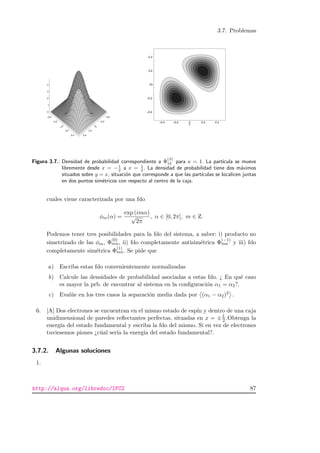 3.7. Problemas
–0.4
–0.2
0
0.2
0.4
x
–0.4
–0.2
0
0.2
0.4
y
0
1
2
3
4
–0.4
–0.2
0
0.2
0.4
y
–0.4 –0.2 0 0.2 0.4
x
Figura 3.7.: Densidad de probabilidad correspondiente a Φ
(S)
12 para a = 1. La part´ıcula se mueve
libremente desde x = −1
2 a x = 1
2 . La densidad de probabilidad tiene dos m´aximos
situados sobre y = x, situaci´on que corresponde a que las part´ıculas se localicen juntas
en dos puntos sim´etricos con respecto al centro de la caja.
cuales viene caracterizada por una fdo
φm(α) =
exp (imα)
√
2π
, α ∈ [0, 2π], m ∈ Z.
Podemos tener tres posibilidades para la fdo del sistema, a saber: i) producto no
simetrizado de las φm, Φ
(0)
mn, ii) fdo completamente antisim´etrica Φ
(−1)
mn y iii) fdo
completamente sim´etrica Φ
(1)
mn. Se pide que
a) Escriba estas fdo convenientemente normalizadas
b) Calcule las densidades de probabilidad asociadas a estas fdo. ¿ En qu´e caso
es mayor la prb. de encontrar al sistema en la conﬁguraci´on α1 = α2?.
c) Eval´ue en los tres casos la separaci´on media dada por (α1 − α2)2 .
6. [A] Dos electrones se encuentran en el mismo estado de esp´ın y dentro de una caja
unidimensional de paredes reﬂectantes perfectas, situadas en x = ±L
2 .Obtenga la
energ´ıa del estado fundamental y escriba la fdo del mismo. Si en vez de electrones
tuviesemos piones ¿c´ual ser´ıa la energ´ıa del estado fundamental?.
3.7.2. Algunas soluciones
1.
http://alqua.org/libredoc/IFC2 87
 