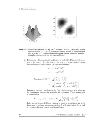 3. Part´ıculas id´enticas
–0.4
–0.2
0
0.2
0.4
x
–0.4
–0.2
0
0.2
0.4
y
0
1
2
3
4
–0.4
–0.2
0
0.2
0.4
y
–0.4 –0.2 0 0.2 0.4
x
Figura 3.8.: Densidad de probabilidad asociada a Φ
(A)
12 (fermiones) para a = 1. La part´ıcula se mueve
libremente desde x = −1
2 a x = 1
2 . Los dos m´aximos de la densidad de probabilidad est´an
sobre la recta y = −x, lo que implica que las dos part´ıculas se encuentran separadas y
localizadas en puntos sim´etricos con respecto al centro.
a) Los dos mli = 1 (de cada part´ıcula) por ser el ml total 2. Para el ms, tenemos
ms1 = 1
2 y ms2 = −1
2 o bien ms1 = −1
2 y ms2 = 1
2 . La pregunta es cu´antas
fdo distintas podemos construir con estas posibilidades.
φ1 = ϕ211 (ri) χ
(i)
1
2
φ2 = ϕ211 (ri) χ
(i)
− 1
2
Φml=2,ms=0 (1, 2) =
1
√
2
φ1 (1) φ1 (2)
φ2 (1) φ2 (2)
=
1
√
2
ϕ211 (r1) χ
(1)
1
2
ϕ211 (r2) χ
(2)
1
2
ϕ211 (r1) χ
(1)
− 1
2
ϕ211 (r2) χ
(2)
− 1
2
Demostrar que esto tiene buen esp´ın. Para ello debemos recordar c´omo son
las funciones de onda de dos part´ıculas con buen esp´ın. Vamos a desarrollar
el determinante
Φml=2,ms=0 = ϕ211 (r1) ϕ211 (r2)
1
√
2
χ
(1)
1
2
χ
(2)
− 1
2
− χ
(1)
− 1
2
χ
(2)
1
2
Entre par´entesis est´a la fdo de esp´ın cero, luego la respuesta es que s´ı. La
forma m´as elegante de hacer esto es aplicar S2 y Sz sobre la funci´on de onda
Φ... y comprobar que el esp´ın est´a bien deﬁnido.
88 Introducci´on a la f´ısica cu´antica - 1.1.0
 