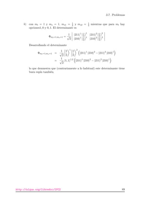 3.7. Problemas
b) con ml = 1 y ms = 1. ms1 = 1
2 y ms2 = 1
2 mientras que para ml hay
opciones1, 0 y 0, 1. El determinante es
Φml=1,ms=1 =
1
√
2
|211 1 1
2
1
|211 2 1
2
2
|210 1 1
2
1
|210 2 1
2
2
Desarrollando el determinante
Φml=1,ms=1 =
1
√
2
1
2
1
1
2
2
|211 1
|210 2
− |211 2
|210 1
=
1
√
2
|1, 1 1,2
|211 1
|210 2
− |211 2
|210 1
lo que demuestra que (contrariamente a lo habitual) este determinante tiene
buen esp´ın tambi´en.
http://alqua.org/libredoc/IFC2 89
 