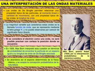 UNA INTERPRETACIÓN DE LAS ONDAS MATERIALES    Las ondas de De Broglie permiten relacionar una propiedad típica de las partículas, el  momento lineal o cantidad de movimiento , con una propiedad típica de las ondas, la  longitud de onda    La magnitud variable que caracteriza estas ondas es la llamada  función de onda , que se representa mediante la letra griega   , y no puede observarse por carecer de significado físico directo    Si se considera el electrón como una onda, no será posible precisar con certeza la posición donde se encuentra    En 1926, Max Born interpretó esta cuestión en términos de  probabilidad de encontrar la partícula en un espacio igual a su longitud de onda de De Broglie asociada    Se abandona así el aspecto determinista de la física clásica, y  se acepta la concepción probabilística de la naturaleza Max Born, premio Nobel (1954) por la interpretación probabilística de la mecánica cuántica 