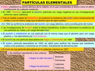    Dalton  estableció su teoría atómica de la materia, en la que consideraba el átomo como el último constituyente de cualquier sustancia    En 1897,  Thomson  descubrió el  electrón  (partícula con carga negativa) en sus investigaciones sobre los rayos catódicos    Tras el modelo nuclear de  Rutherford , se evidenció la existencia del  protón  como componente del núcleo y con la misma carga que el electrón pero de signo positivo     En 1932 se confirmó la existencia del  neutrón , sin carga eléctrica, como constituyente del núcleo    Las investigaciones de  Einstein  sobre el efecto fotoeléctrico, le llevó a demostrar la existencia de una partícula sin masa y sin carga llamada  fotón    El  positrón o antielectrón  es una partícula con la misma masa que el electrón pero con carga positiva, y  fue descubierto por  Carl Anderson    El  neutrino  es una partícula descubierta por  Segre y Chamberlain  en 1956    El  mesón , partícula descubierta en 1935, se utilizó para explicar las fuerzas que mantienen unidos a los protones y neutrones en el núcleo. Actualmente se denomina pión     El  muón  es una partícula descubierta en la radiación cósmica en 1937 PARTÍCULAS ELEMENTALES    Se clasifican atendiendo a dos criterios:    Según el valor de espín: Bosones Fermiones Leptones Hadrones    Según la estructura: 