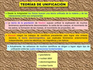 TEORÍAS DE UNIFICACIÓN    Desde la Antigüedad  los físicos buscan una teoría unificada de la materia y de las interacciones entre sus componentes    La  teoría de la gravitación  de  Newton  supuso unificar la explicación de muchos fenómenos aparentemente desconectados: la caída de los cuerpos, el movimiento de los astros, la formación de las mareas, el movimiento de proyectiles, etc .    Maxwell  integró los trabajos de científicos precedentes para lograr otra síntesis decisiva,  la teoría electromagnética , que explicaba fenómenos anteriormente independientes, como los eléctricos, los magnéticos y los ópticos    Actualmente, los esfuerzos de muchos científicos se dirigen a lograr algún tipo de unificación entre las  cuatro interacciones fundamentales :    nuclear débil    electromagnética    nuclear fuerte    gravitatoria 