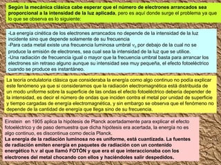 Según la mecánica clásica cabe esperar que el número de electrones arrancados sea proporcional a la intensidad de la luz aplicada , pero es aquí donde surge el problema ya que lo que se observa es lo siguiente: -La energía cinética de los electrones arrancados no depende de la intensidad de la luz incidente sino que depende solamente de su frecuencia -Para cada metal existe una frecuencia luminosa umbral   0  por debajo de la cual no se produce la emisión de electrones, sea cual sea la intensidad de la luz que se utilice. -Una radiación de frecuencia igual o mayor que la frecuencia umbral basta para arrancar los electrones sin retraso alguno aunque su intensidad sea muy pequeña, el efecto fotoeléctrico cuando se produce es instantáneo. La teoría ondulatoria clásica que consideraba la energía como algo continuo no podía explicar este fenómeno ya que si consideramos que la radiación electromagnética está distribuida de un modo uniforme sobre la superficie de las ondas el efecto fotoeléctrico debería depender de la intensidad, es decir el número de ondas que inciden contra el metal por unidad de superficie y tiempo cargadas de energía electromagnética, y sin embargo se observa que el fenómeno no depende de la cantidad de energía que llega sino de su frecuencia. Einstein  en 1905 aplica la hipótesis de Planck acertadamente para explicar el efecto fotoeléctrico y de paso demuestra que dicha hipótesis era acertada, la energía no es algo continuo, es discontinua como decía Planck. La energía de la radiación luminosa no es uniforme, está cuantizada. La fuentes de radiación emiten energía en paquetes de radiación con un contenido energético h.   al que llamó FOTÓN y que era el que interaccionaba con los electrones del metal chocando con ellos y haciéndoles salir despedidos . 