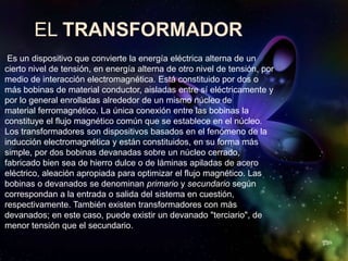 EL TRANSFORMADOR
 Es un dispositivo que convierte la energía eléctrica alterna de un
cierto nivel de tensión, en energía alterna de otro nivel de tensión, por
medio de interacción electromagnética. Está constituido por dos o
más bobinas de material conductor, aisladas entre sí eléctricamente y
por lo general enrolladas alrededor de un mismo núcleo de
material ferromagnético. La única conexión entre las bobinas la
constituye el flujo magnético común que se establece en el núcleo.
Los transformadores son dispositivos basados en el fenómeno de la
inducción electromagnética y están constituidos, en su forma más
simple, por dos bobinas devanadas sobre un núcleo cerrado,
fabricado bien sea de hierro dulce o de láminas apiladas de acero
eléctrico, aleación apropiada para optimizar el flujo magnético. Las
bobinas o devanados se denominan primario y secundario según
correspondan a la entrada o salida del sistema en cuestión,
respectivamente. También existen transformadores con más
devanados; en este caso, puede existir un devanado "terciario", de
menor tensión que el secundario.
 