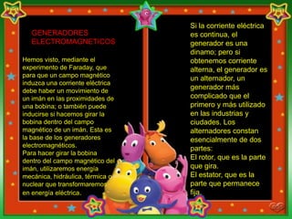 Si la corriente eléctrica
   GENERADORES                    es continua, el
   ELECTROMAGNETICOS              generador es una
                                  dinamo; pero si
Hemos visto, mediante el          obtenemos corriente
experimento de Faraday, que       alterna, el generador es
para que un campo magnético
                                  un alternador, un
induzca una corriente eléctrica
debe haber un movimiento de
                                  generador más
un imán en las proximidades de    complicado que el
una bobina; o también puede       primero y más utilizado
inducirse si hacemos girar la     en las industrias y
bobina dentro del campo           ciudades. Los
magnético de un imán. Esta es     alternadores constan
la base de los generadores        esencialmente de dos
electromagnéticos.
                                  partes:
Para hacer girar la bobina
dentro del campo magnético del
                                  El rotor, que es la parte
imán, utilizaremos energía        que gira.
mecánica, hidráulica, térmica o   El estator, que es la
nuclear que transformaremos       parte que permanece
en energía eléctrica.             fija.
 