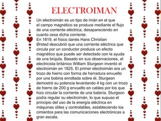 ELECTROIMAN
Un electroimán es un tipo de imán en el que
el campo magnético se produce mediante el flujo
de una corriente eléctrica, desapareciendo en
cuanto cesa dicha corriente.
En 1819, el físico danés Hans Christian
Ørsted descubrió que una corriente eléctrica que
circula por un conductor produce un efecto
magnético que puede ser detectado con la ayuda
de una brújula. Basado en sus observaciones, el
electricista británico William Sturgeon inventó el
electroimán en 1825. El primer electroimán era un
trozo de hierro con forma de herradura envuelto
por una bobina enrollada sobre él. Sturgeon
demostró su potencia levantando 4 kg con un trozo
de hierro de 200 g envuelto en cables por los que
hizo circular la corriente de una batería. Sturgeon
podía regular su electroimán, lo que supuso el
principio del uso de la energía eléctrica en
máquinas útiles y controlables, estableciendo los
cimientos para las comunicaciones electrónicas a
gran escala.
 