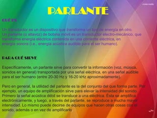 PARLANTE
QUÉ ES

Un transductor es un dispositivo que transforma un tipo de energía en otro.
Un parlante (o altavoz) de bobina móvil es un transductor electro-mecánico, que
transforma energía eléctrica contenida en una corriente eléctrica, en
energía sonora (i.e., energía acústica audible para el ser humano).


PARA QUÉ SIRVE

Específicamente, un parlante sirve para convertir la información (voz, música,
sonidos en general) transportada por una señal eléctrica, en una señal audible
para el ser humano (entre 20-30 Hz y 16-20 kHz aproximadamente).

Pero en general, la utilidad del parlante es la del conjunto del que forma parte. Por
ejemplo, un equipo de amplificación sirve para elevar la intensidad del sonido.
Primero la señal acústica débil se transluce a una eléctrica. Ésta se amplifica
electrónicamente, y luego, a través del parlante, se reproduce a mucha mayor
intensidad. Lo mismo puede decirse de equipos que hacen otras cosas con el
sonido, además o en vez de amplificarlo.
 