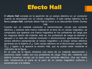 Efecto Hall
El efecto Hall consiste en la aparición de un campo eléctrico en un conductor
cuando es atravesado por un campo magnético. A este campo eléctrico se le
llama campo Hall. Llamado efecto Hall en honor a su descubridor Edwin Duntey
                                      Hall.
Cuando por un material conductor o semiconductor, circula una corriente
eléctrica, y estando este mismo material en el seno de un campo magnético, se
comprueba que aparece una fuerza magnética en los portadores de carga que
los reagrupa dentro del material, esto es, los portadores de carga se desvían y
agrupan a un lado del material conductor o semiconductor, apareciendo así un
campo eléctrico perpendicular al campo magnético y al propio campo eléctrico
generado por la batería (Fm). Este campo eléctrico es el denominado campo Hall
(EH), y ligado a él aparece la tensión Hall, que se puede medir mediante el
voltímetro de la figura.
En el caso de la figura, tenemos una barra de un material desconocido y
queremos saber cuales son sus portadores de carga. Para ello, mediante una
batería hacemos circular por la barra una corriente eléctrica. Una vez hecho
esto, introducimos la barra en el seno de un campo magnético uniforme y
perpendicular a la tableta.
 