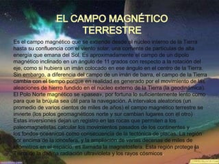 Es el campo magnético que se extiende desde el núcleo interno de la Tierra
hasta su confluencia con el viento solar, una corriente de partículas de alta
energía que emana del Sol. Es aproximadamente el campo de un dipolo
magnético inclinado en un ángulo de 11 grados con respecto a la rotación del
eje, como si hubiera un imán colocado en ese ángulo en el centro de la Tierra.
Sin embargo, a diferencia del campo de un imán de barra, el campo de la Tierra
cambia con el tiempo porque en realidad es generado por el movimiento de las
aleaciones de hierro fundido en el núcleo externo de la Tierra (la geodinámica).
El Polo Norte magnético se «pasea», por fortuna lo suficientemente lento como
para que la brújula sea útil para la navegación. A intervalos aleatorios (un
promedio de varios cientos de miles de años) el campo magnético terrestre se
invierte (los polos geomagnéticos norte y sur cambian lugares con el otro)
Estas inversiones dejan un registro en las rocas que permiten a los
paleomagnetistas calcular los movimientos pasados de los continentes y
los fondos oceánicos como consecuencia de la tectónica de placas. La región
por encima de la ionosfera, y la ampliación de varias decenas de miles de
kilómetros en el espacio, es llamada la magnetosfera. Esta región protege la
Tierra de la dañina radiación ultravioleta y los rayos cósmicos.
 