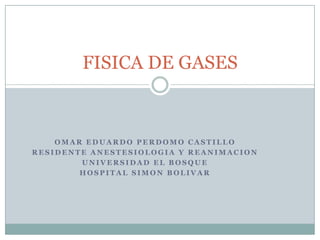 FISICA DE GASES



    OMAR EDUARDO PERDOMO CASTILLO
RESIDENTE ANESTESIOLOGIA Y REANIMACION
        UNIVERSIDAD EL BOSQUE
        HOSPITAL SIMON BOLIVAR
 
