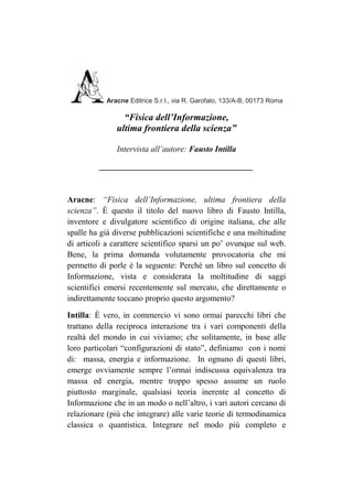 Aracne Editrice S.r.l., via R. Garofalo, 133/A-B, 00173 Roma

                “Fisica dell’Informazione,
              ultima frontiera della scienza”

              Intervista all’autore: Fausto Intilla

         _____________________________________



Aracne: “Fisica dell’Informazione, ultima frontiera della
scienza”. È questo il titolo del nuovo libro di Fausto Intilla,
inventore e divulgatore scientifico di origine italiana, che alle
spalle ha già diverse pubblicazioni scientifiche e una moltitudine
di articoli a carattere scientifico sparsi un po’ ovunque sul web.
Bene, la prima domanda volutamente provocatoria che mi
permetto di porle è la seguente: Perché un libro sul concetto di
Informazione, vista e considerata la moltitudine di saggi
scientifici emersi recentemente sul mercato, che direttamente o
indirettamente toccano proprio questo argomento?

Intilla: È vero, in commercio vi sono ormai parecchi libri che
trattano della reciproca interazione tra i vari componenti della
realtà del mondo in cui viviamo; che solitamente, in base alle
loro particolari “configurazioni di stato”, definiamo con i nomi
di: massa, energia e informazione. In ognuno di questi libri,
emerge ovviamente sempre l’ormai indiscussa equivalenza tra
massa ed energia, mentre troppo spesso assume un ruolo
piuttosto marginale, qualsiasi teoria inerente al concetto di
Informazione che in un modo o nell’altro, i vari autori cercano di
relazionare (più che integrare) alle varie teorie di termodinamica
classica o quantistica. Integrare nel modo più completo e
 