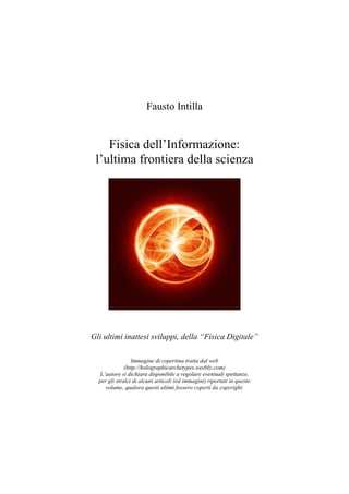 Fausto Intilla
Fisica dell’Informazione:
l’ultima frontiera della scienza
Gli ultimi inattesi sviluppi, della “Fisica Digitale”
Immagine di copertina tratta dal web
(http://holographicarchetypes.weebly.com)
L’autore si dichiara disponibile a regolare eventuali spettanze,
per gli stralci di alcuni articoli (ed immagini) riportati in questo
volume, qualora questi ultimi fossero coperti da copyright.
 