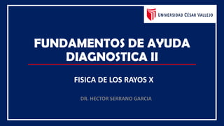 FUNDAMENTOS DE AYUDA
DIAGNOSTICA II
FISICA DE LOS RAYOS X
DR. HECTOR SERRANO GARCIA
 