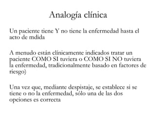 Analogía clínica
Un paciente tiene Y no tiene la enfermedad hasta el
acto de mdida
A menudo están clínicamente indicados tratar un
paciente COMO SI tuviera o COMO SI NO tuviera
la enfermedad, tradicionalmente basado en factores de
riesgo)
Una vez que, mediante despistaje, se establece si se
tiene o no la enfermedad, sólo una de las dos
opciones es correcta
 