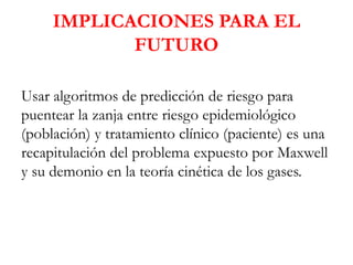 IMPLICACIONES PARA EL
FUTURO
Usar algoritmos de predicción de riesgo para
puentear la zanja entre riesgo epidemiológico
(población) y tratamiento clínico (paciente) es una
recapitulación del problema expuesto por Maxwell
y su demonio en la teoría cinética de los gases.
 