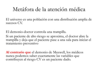 Metáfora de la atención médica
El universo es una población con una distribución amplia de
sucesos CV.
El demonio-doctor controla una trampilla.
Si un paciente de alto riesgo se aproxima, el doctor abre la
trampilla y deja que el paciente pase a una sala para iniciar el
tratamiento preventivo
Al contrario que el demonio de Maxwell, los médicos
nunca podemos saber exactamente las variables que
contribuyen al riesgo CV es un paciente dado.
 
